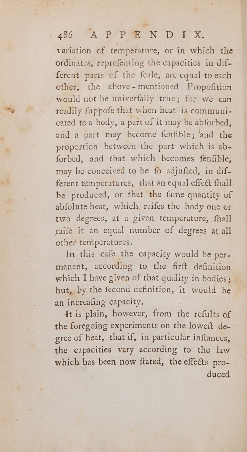 variation of temperature, or in which the ordinates, reprefenting the capacities in dif- ferent parts of the fcale, are equal to each other, the above-mentioned Propofition readily fuppofe that when heat is communi- cated toa body, a part of it may be abforbed, and a part may become {fenfible; ‘and the proportion between the part which is ab- forbed, and that which becomes fenfible, may be conceived to be fo adjufted, in dif- ferent temperatures, that an equal effeé fhall abfolute heat, which, raifes the body one or two degrees, at a given temperature, fhall raife it an equal number of degrees at all other temperatures. In this cafe the capacity would be per- manent, according to the firft definition which I have given of that quality in bodies ; but, by the fecond definition, it would be an increafing capacity. It is plain, however, from the refults of gree of heat, that if, in particular inftances, the capacities vary according to the law which has been now ftated, the effects pro- . duced ie