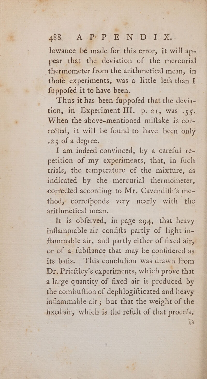 gees - AlgBE PAE ONAD © ESN, lowance be made for this error, it will ap- pear that the deviation of the mercurial thermometer from the arithmetical mean, in thofe experiments, was a little lefs than I fuppofed it to have been. Thus it has been fappofed that the devia- tion, in Experiment III. p. 21, was .55. When the above-mentioned miftake is cor- rected, it will be found to have been only .25 of a degree. I am indeed convinced, by a careful re- petition of my experiments, that, in fuch trials, the temperature of the mixture, as indicated by the mercurial thermometer, corrected according to Mr. Cavendifh’s me- thod, correfponds very nearly with the arithmetical mean. It is obferved, in page 294, that heavy inflammable air confifts partly of light in- or of a fubftance that may be confidered as its bafis. This conclufion was drawn from Dr. Prieftley’s experiments, which prove that a large quantity of fixed air is produced by the combuftion of dephlogifticated and heavy inflammable air; but that the weight of the fxedair, which is the refult of that procefs, is