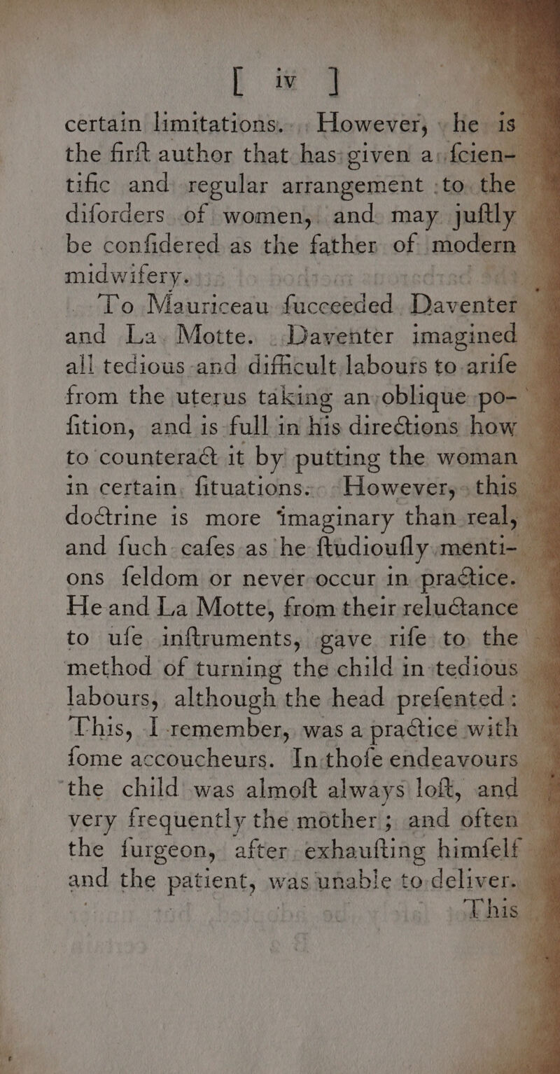 My ly certain limitations. However, Hes is” the firft author that. ea given a: feien- tific and regular arrangement :to. the™ diforders .of women, and. may intl be confidered.as the father of imiodena 7 midwifery. Se To Mauriceau Gisaualaa. Daventell and La. Motte. .,Daventer imagined _ 4 all tedious and difficult labours to arife 3 fition, and is full in his directions how — to counteraét it by putting the woman in certain, fituations.. _However,+ ‘hia doctrine is more imaginary than real, ~ and fuch cafes as he ftudioufly menti ons feldom or never occur in pacieema He and La Motte) from their reluctance — Be to ufe inftruments, gave rife to the — labours, although the head prefented: © This, I remember, was a practice with @ : fome accoucheurs. In:thofe endeavours, 4 very frequently the mother; and ‘cee q the furgeon, after exhautting himfelf — and the patient; om was unable to deliver. q This 4