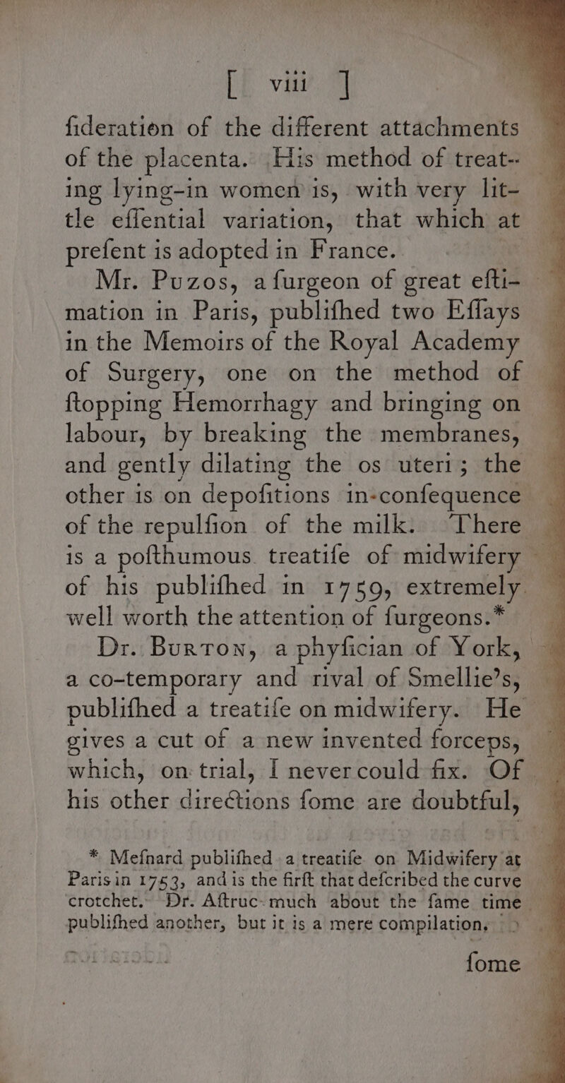 fi val fideration of the different attachments of the placenta. His method of treat- ing lying-in women is, with very lit- tle eflential variation, that which at prefent is adopted in France. t Mr. Puzos, afurgeon of great efti- mation in Paris, publifhed two Eflays _ in the Memoirs of the Royal Academy of Surgery, one on the method of ftopping Hemorrhagy and bringing on labour, by breaking the membranes, and gently dilating the os uteri; the other is on depofitions in-confequence of the repulfion of the milk. “There 3 of his publifhed in 1759, extremely — well worth the attention of furgeons.* Dr. Burton, a phyfician of York, a co-temporary and rival of Smellie’s, — publifhed a treatife on midwifery. He _ gives a cut of a new invented forceps, which, on trial, I nevercould fix. Of _ his other directions fome are doubtful, * Mefnard publifhed a treatife on Midwifery a ag Parisin 1753, andis the firft thatdefcribedthecurve crotchet. Dr. Aftruc.-much about the fame time publifhed another, but it is a mere compilation, &gt; “~