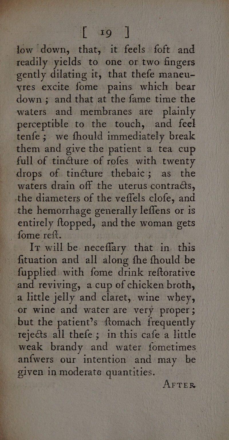 iL ao low down, that, it feels foft and readily yields to one or two fingers gently dilating it, that thefe maneu- yres excite fome pains which bear down ; and that at the fame time the waters and. membranes are plainly perceptible to the touch, and feel tenfe ; we fhould immediately break them ides give the patient a tea cup full of tincture of rofes with twenty waters drain off the uterus contracts, _.the diameters of the veffels clofe, and the hemorrhage generally leflens or 1s entirely ftopped, and the woman gets -fome reft. Ir will be. neceflary that in ae -fupplied with fome nae reftorative and reviving, a cup of chicken broth, a little jelly and claret, wine whey, or wine and water are very proper; but the patient’s tomach frequently rejects all thefe ; in this cafe a little weak brandy and water fometimes -anfwers our intention and may be given in moderate quantities. AFTER