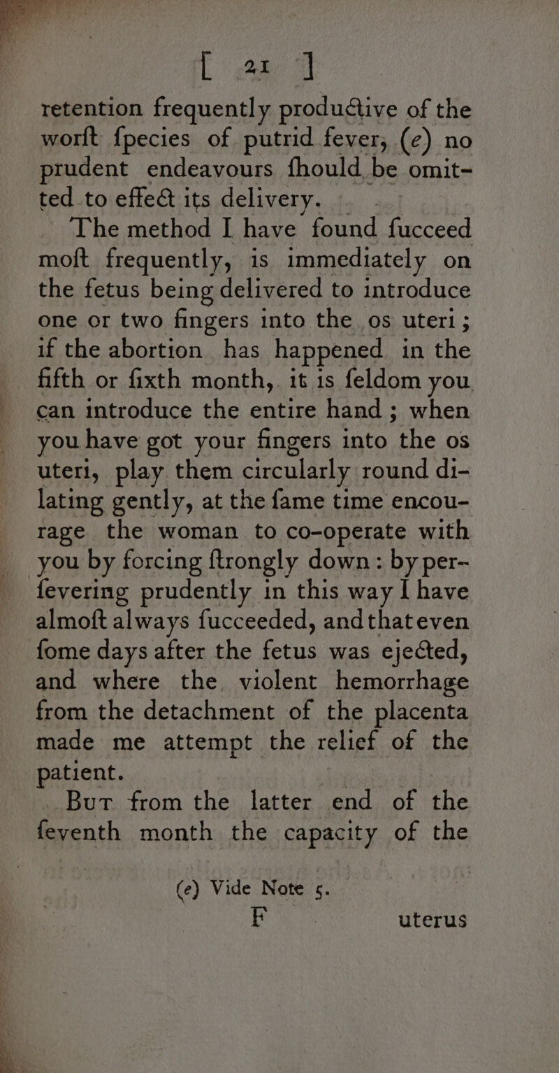 [ a ] retention frequently productive of the worlt {pecies of putrid fever, (¢) no prudent endeavours fhould be omit- ted to effect its delivery. 2) The method I have found fucceed moft frequently, is immediately on the fetus being delivered to introduce one or two fingers into the os uteri ; if the abortion has happened in the fifth or fixth month, it 1s feldom you can introduce the entire hand ; when you have got your fingers into the os uteri, play them circularly round di- lating gently, at the fame time encou- rage the woman to co-operate with _ you by forcing ftrongly down : by per~ _ fevering prudently in this way I have almoft always fucceeded, andthateven fome days after the ame was ejected, and where the. violent hemorrhage from the detachment of the placenta made me attempt the relies of the | patient. But from the latter end of the feyenth month the capacity of the (e) Vide Note s. ; uterus