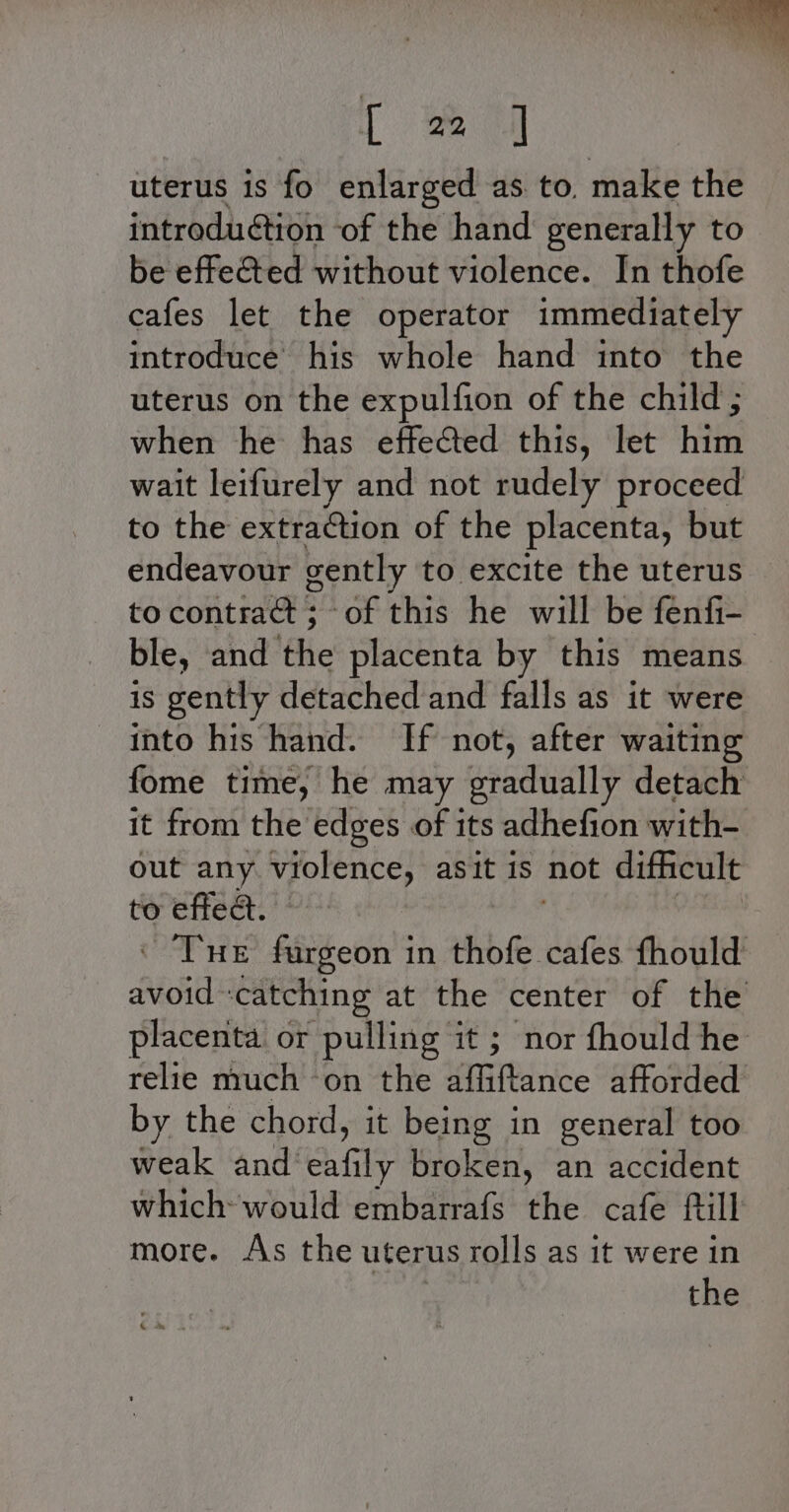 [ oe uterus is fo enlarged as to. make the introduétion of the hand generally to be effected without violence. In thofe cafes let the operator immediately introduce his whole hand into the uterus on the expulfion of the child ; when he has effected this, let him wait leifurely and not rudely proceed to the extraction of the placenta, but endeavour gently to excite the uterus to contract ; of this he will be fenfi- ble, and the placenta by this means is gently detached and falls as it were into his hand. If not, after waiting fome time, he may gradually detach it from the edges of its adhefion with- out any volence, asit 1S not difficult to effea. : © Tue fargeon in ibe aRe fhould Aid d at the center of the placenta or pulling it ; nor fhould he relie much ‘on the affiftance afforded by the chord, it being in general too weak and’ een broken, an accident which would embarrafs the cafe fill more. As the uterus rolls as it were in