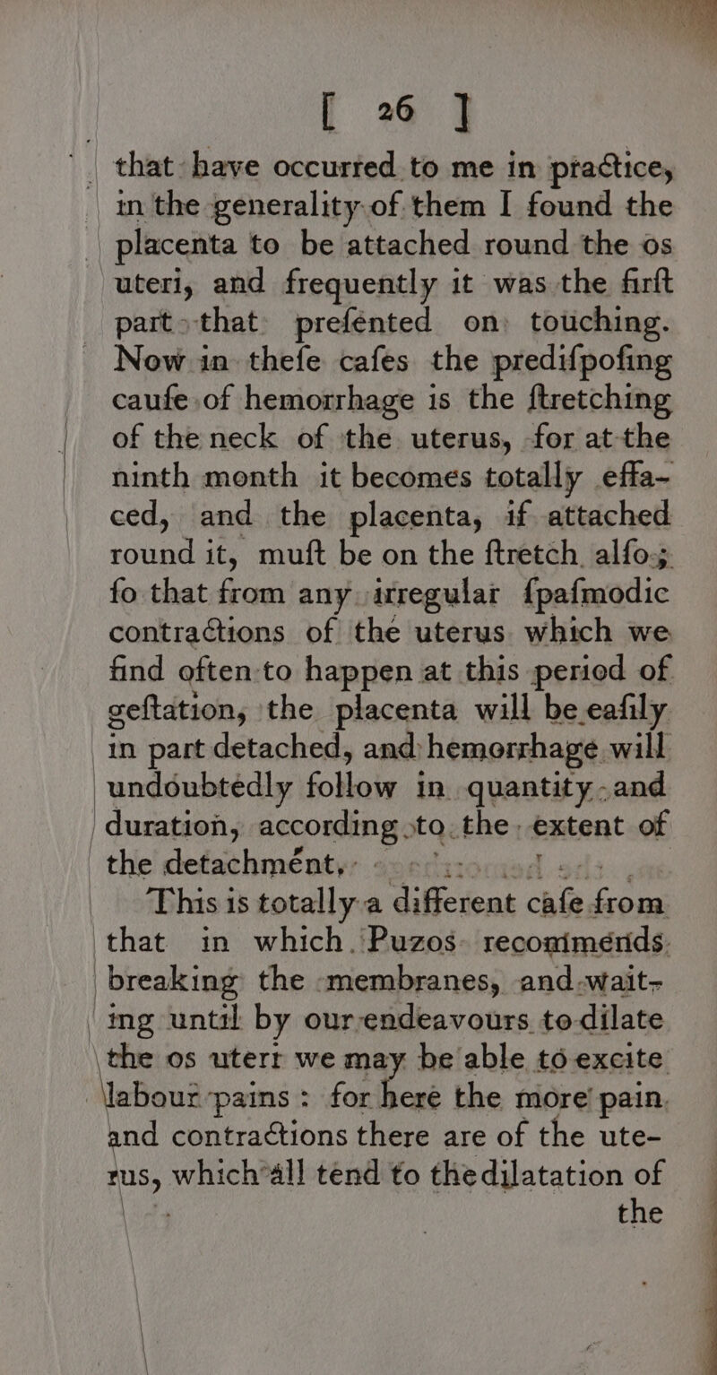 t 2 4 '_ that have occurted to me in ptactice, | in the generality of them I found the | placenta to be attached round the os uteri, and frequently it was the farft part &gt;that preféented on) touching. Now in thefe cafes the predifpofing caufe of hemorrhage is the ftretching of the neck of the uterus, for at-the ninth month it becomes totally effa- ced, and the placenta, if attached round it, muft be on the ftretch, alfo; fo that fe fea any itregular {pafmodic contractions of the uterus. which we find often:to happen at this peried of geftation, the placenta will be eafily. in part detached, and) hemorrhage. will undoubtedly Soboie in quantity and ' duration, Becoming: to. the. extent of _the detachmént,: ~~ °.- This is totally a dificieas aoe pee that in which. Puzos- reconimends. breaking the -membranes, and-wait- ‘ing until by ourendeavours to-dilate \the os uterr we may be able to excite ‘Netiand pains: for here the more’ pain. and contractions there are of the ute- Aus, which*all tend to thedilatation of