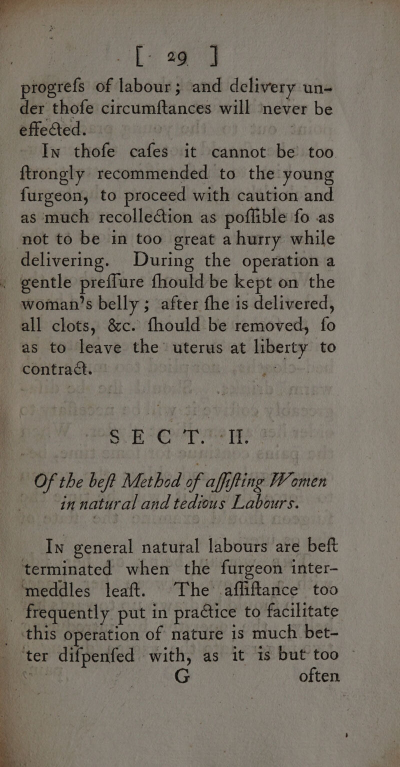 Le Mog progrefs of labour; and delivery un- der thofe circumftances will never be effected. 2 tim : In thofe cafes it cannot be too ftrongly recommended to the young furgeon, to proceed with caution and as much recollection as poffible fo as not to be in too great a hurry while _ delivering. During the operation a . gentle preffure fhould be kept on the woman’s belly ; after fhe is delivered, all clots, &amp;c. fhould be removed, fo as to leave the uterus at liberty to contract. : Sn emer: | Of the beft Method of affffing Women in natural and tedious Labours. __ In general natural labours are beft terminated when the furgeon inter- ‘meddles leaft. The .affiftance too _ frequently put in practice to facilitate _ this operation of nature 1s much bet- ‘ter difpenfed with, as it is but too ~ ‘ei often