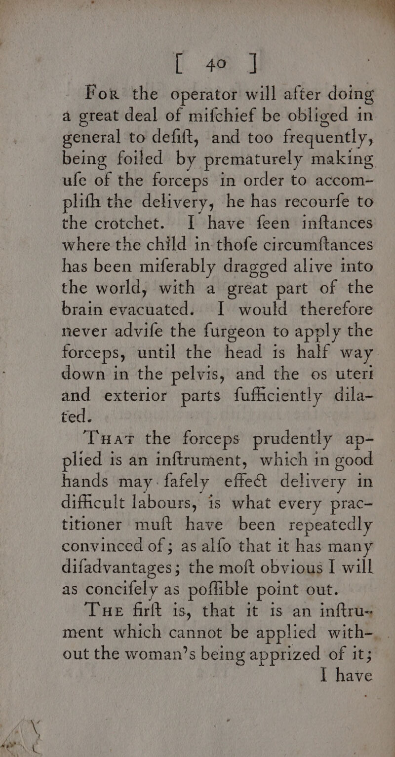 i. ee For the operator will after doing a great deal of mifchief be obliged in general to defift, and too frequently, being foiled by prematurely making ufe of the forceps in order to accom- plifh the delivery, he has recourfe to the crotchet. I have feen inftances where the child in thofe circumftances has been miferably dragged alive into the world, with a great part of the brain evacuated. I would therefore forceps, until the head is half way down in the pelvis, and the os uters and exterior lly futhciently dila- ted. Tuat the forceps prudently ap- plied is an inftrument, which in good hands may-fafely effect delivery in dificult labours, is what every prac- titioner mult have been repeatedly convinced of ; as alfo that it has many difadvantages; the moft obvious I will as concifely as poffible point out. Tue firft is, that it is an inftru- ment which cannot be applied with-_ . out the woman’s being apprized of it; Have