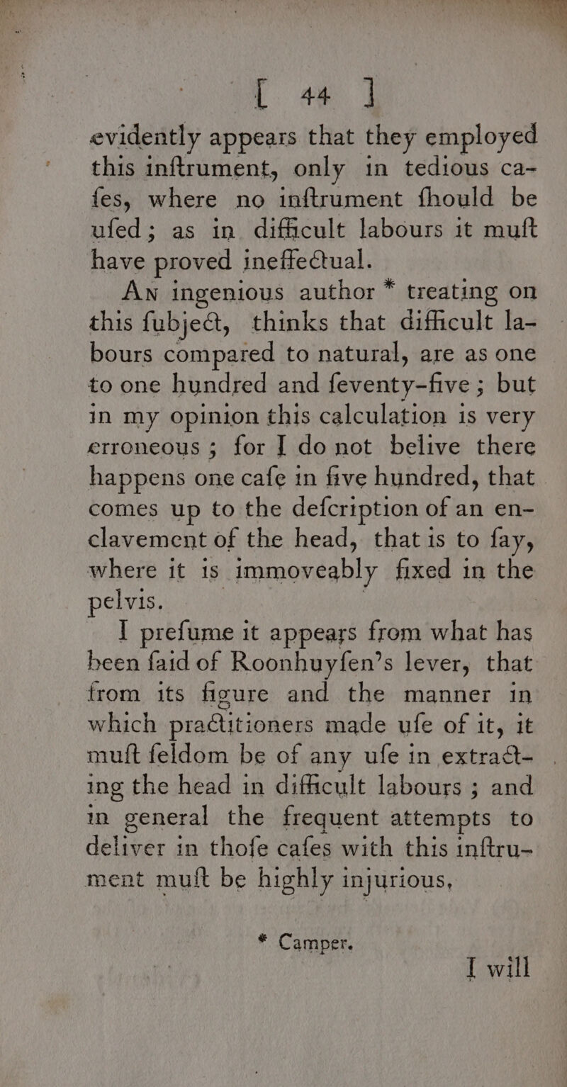 . o™ Wr ; pie a 4  [ 44 | evidently appears that they employed this inftrument, only in tedious ca- fes, where no inftrument fhould be ufed; as in difficult labours it muft have proved ineffectual. Aw ingenious author * treating on this fubject, thinks that difficult la- bours compared to natural, are as one to one hundred and eR ; but in my opinion this calculation is very erroneous ; for | do not belive there happens one cafe in five hundred, that comes up to the defcription of an en- clavement of the head, that is to fay, where it is _immoveably fixed in the pelvis. | I prefume it appears from what has been faid of Roonhuyfen’s lever, that from its figure and the manner in which practitioners made ufe of it, it muft feldom be of any ufe in extradt- ing the head in difficult labours ; and in general the frequent attempts to deliver in thofe cafes with this inftru- ment mult be highly injurious, * Camper. [ will