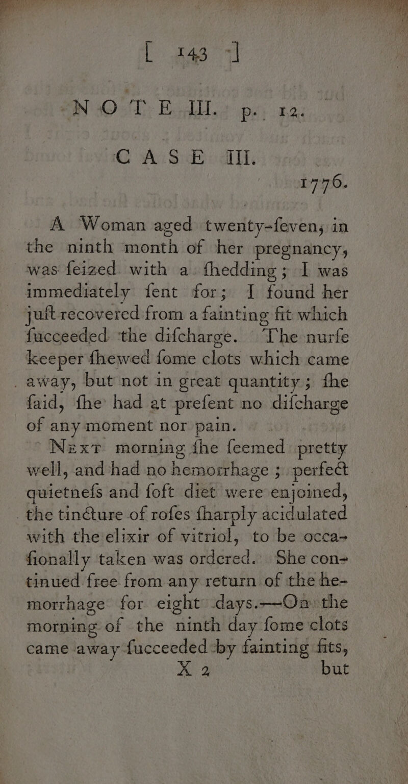 Lae EO Tr, Baddlca wey aa. HG wh hes sale | 1776. A Woman aged twenty-feven, in the ninth ‘month of her pregnancy, was feized with a. thedding; I was immediately fent for; 1] Fdveidl her juit recovered from a fainting fit which fucceeded. ‘the difcharge. The nurfe keeper fhewed fome clots which came faid, fhe had at prefent no difcharge of any moment nor pain. Nex? morning fhe feemed pa well, and had no hemorrhage ; perfect cfidl ctis df and foft diet were enjomed, with the elixir of vitriol, to be occa- fionally taken was bdiiend. She con= tinued free from any return of the he- morrhage for eight days.—Ona» the morning of the ninth day fome clots came away fucceeded ‘by fainting fits, X 2 but