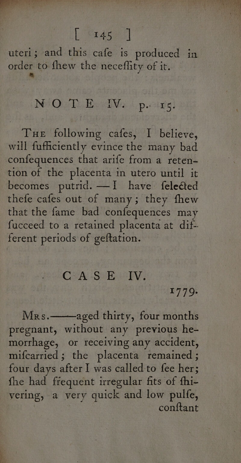 co. ee hee or, yer fh el oy, rae uteri; and this cafe is produced in order to fhew the neceflity of it. = Nos Oi Te Be nin p.&lt;2inig: Tue following cafes, I believe, will fufficiently evince the many bad confequences that arife from a reten- tion of the placenta in utero until it becomes putrid. —I have felected thefe cafes out of many; they fhew that the fame bad confequences may fucceed to a retained placenta at dif-. ferent periods of geftation. CLA -S BE iclv, FL Eo Mars. aged thirty, four months pregnant, without any previous he- morrhage, or receiving any accident, mifcarried ; the placenta remained ; four days afar was called to fee her; fhe had frequent irregular fits of fhi- vering, a very quick and low pulfe, conftant