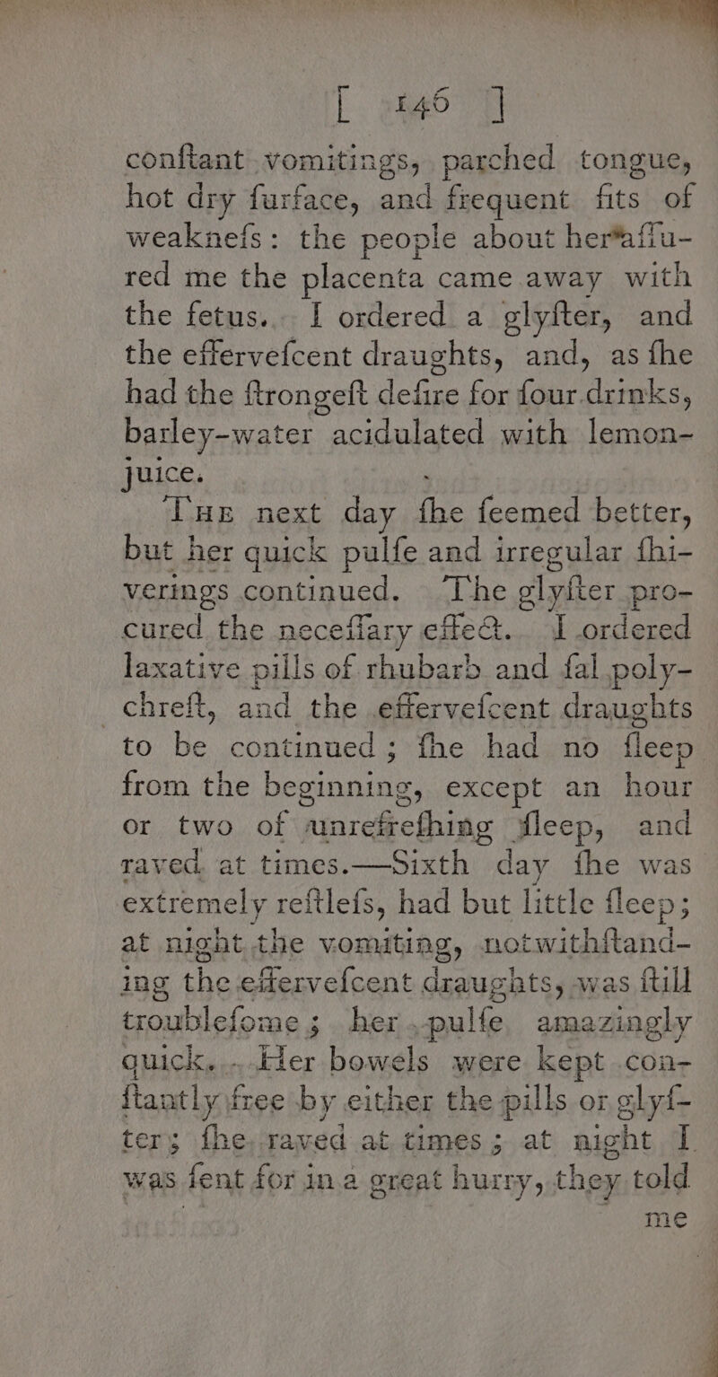 [ 465 | conftant .vomitings, parched tongue, hot dry furface, aad frequent fits a weaknefs: the people about herfafi red me the placenta came. away with the fetus... 1 ordered. a glyfter, and the effervefcent draughts, and, as fhe had the Rrongeft nee for ni ene barley-water acidulated with lemon- juice, ; Tue next day fhe feemed better, but her quick pulfe and irregular fhi- verings continued, ‘The glyfter pro- cured the neceflary efeQt. ordered laxative pills of rhubarb and fal poly- _chreft, and the .effervefcent draughts to be continued; fhe had no fleep from the beginning, except an hour or two of amrefrefhing wleep, and raved at times.—Sixth day fhe was extremely reftlefs, had but little fleep; at night the vonuting, notwithitand- ing aay a ee draughats, was {till troublefome ; her - pulfe yerady quick. ..der bowels were kept .con- ftantly free by either the pills or glyi- er; the, raved at times; at night [ was fent for ina oreat hurry, they told me