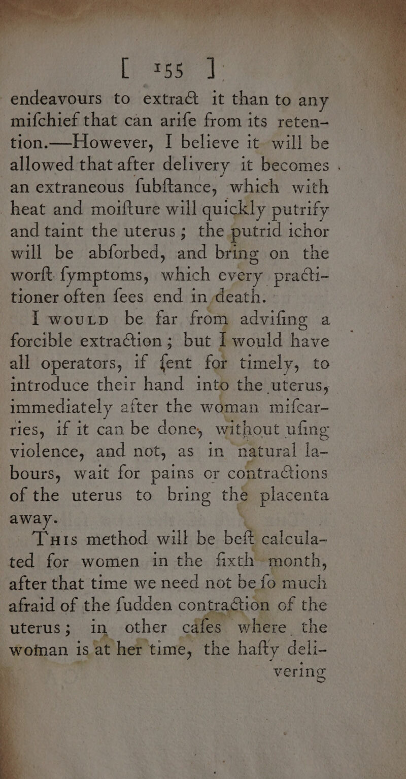 [ep reer 7] endeavours to extra@ it than to any -mifchief that can arife from its reten-— tion.—However, I believe it. will be an extraneous fubftance, which with heat and moifture will quickly putrify and taint the uterus; the putrid ichor will be abforbed, and bring on the worlt. fymptoms, a oe every practi- tioner often fees end in death. I woutp be far from advifing a forcible extraction; but Il would have all operators, if fests for timely, to introduce their hand into the uterus, immediately after the woman mifcar- ries, if it can be done, without ufing violence, and not, as in natural ea bours, wait for pains or contraGtions ener Tuis method will be ie. calcula- ted for women in the Gxth - month, after that time we need not be Lo cel afraid of the fudden contr ction of the uterus; in other cates Soke ithe 4 woinan is at her time, the hafty deli- | vering