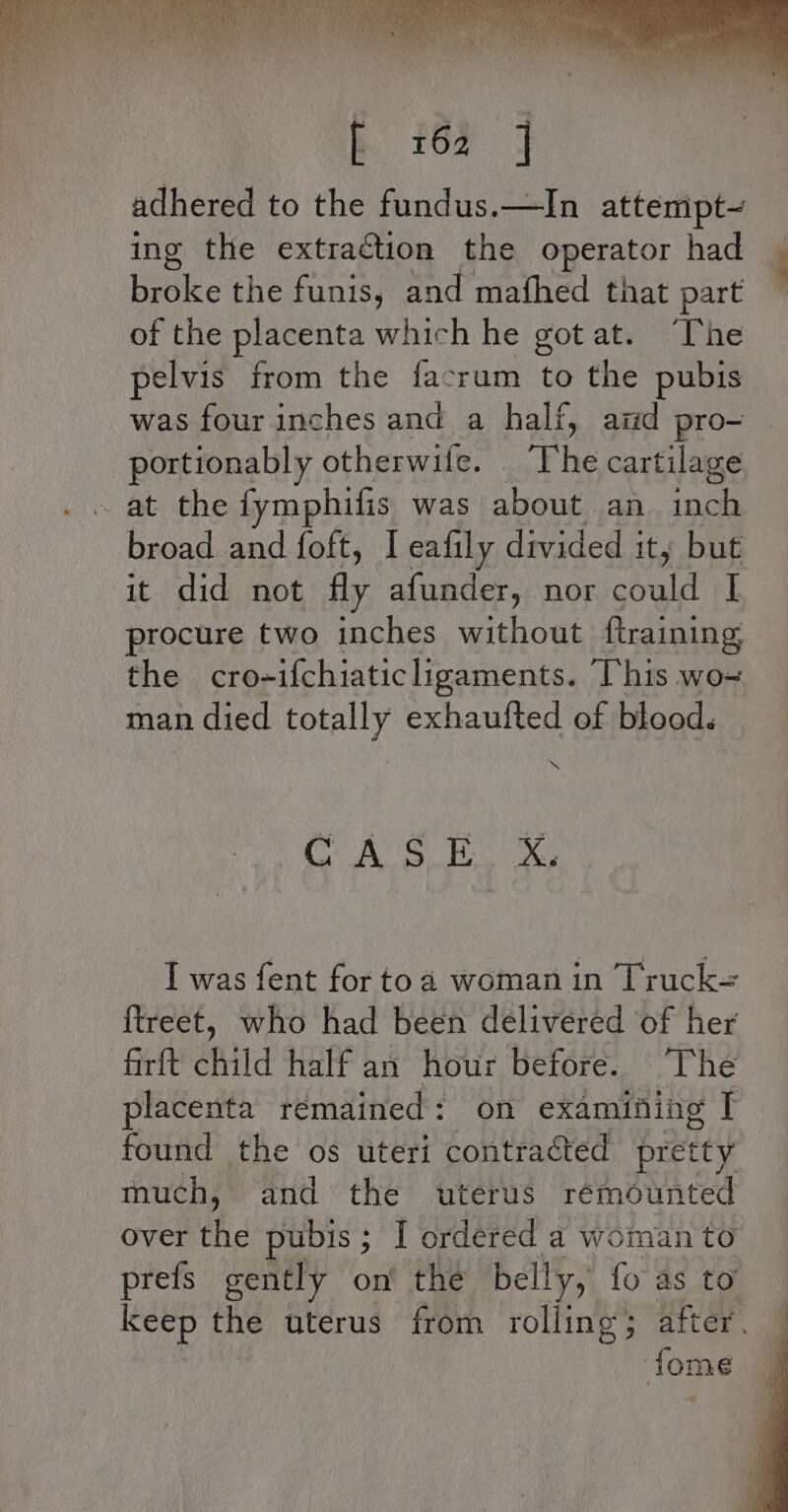 adhered to the fundus.—In attempt~ ing the extraction the operator had broke the funis, and mafhed that part of the placenta which he got at. “The pelvis from the facrum to the pubis was four inches and a half, ard pro- portionably otherwife. The cartilage at the fymphifis was about an inch. broad and foft, I eafily divided it, but it did not fly afunder, nor could | procure two inches without ftraining the cro-ifchiaticligaments. This wo= man died totally exhaufted of blood. AS Bx I was fent for toa woman in Truck-= {treet, who had been délivered of her firft child half an hour before. ‘The placenta remained: on examining T found the os uteri contracted pretty much, and the wterus rémounted over he pubis ; I ordered a woman to prefs gently on the belly, {o as to keep the uterus from rolling; after . fome