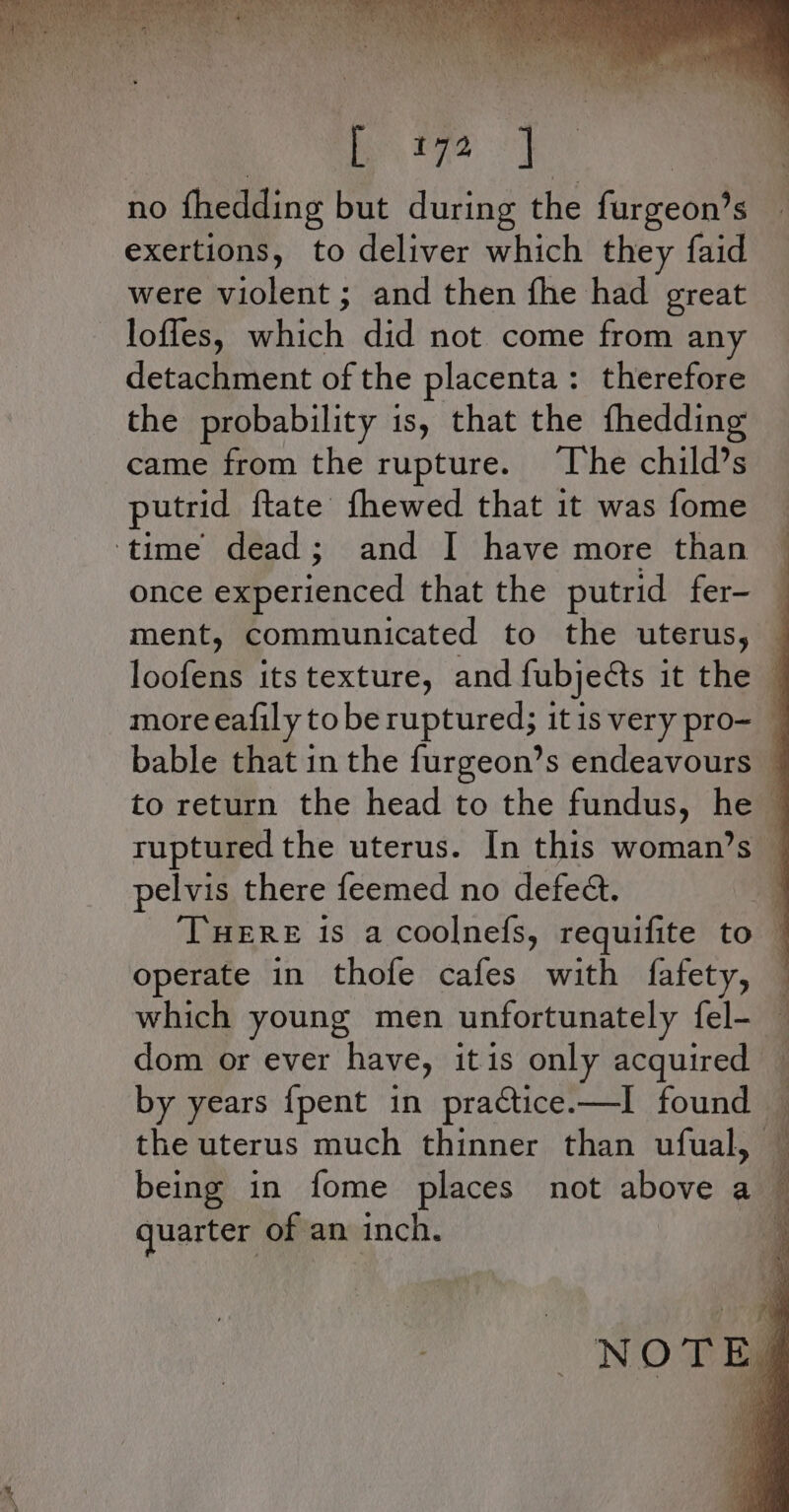 aa : ‘ y my y sie R A ae ve Pie Be | - i We La exertions, to deliver which they faid were violent ; and then fhe had great loffes, which did not come from any detachment of the placenta: therefore the probability is, that the fhedding came from the rupture. ‘The child’s putrid ftate fhewed that it was fome ‘time dead; and I have more than once experienced that the putrid fer- ment, communicated to the uterus, more eafily to be ruptured; it is very pro- bable that in the furgeon’s endeavours pelvis there feemed no defeat. operate in thofe cafes with fafety, which young men unfortunately fel- dom or ever have, it is only acquired - by years {pent in practice.—I found — the uterus much thinner than ufual, quarter of an inch.