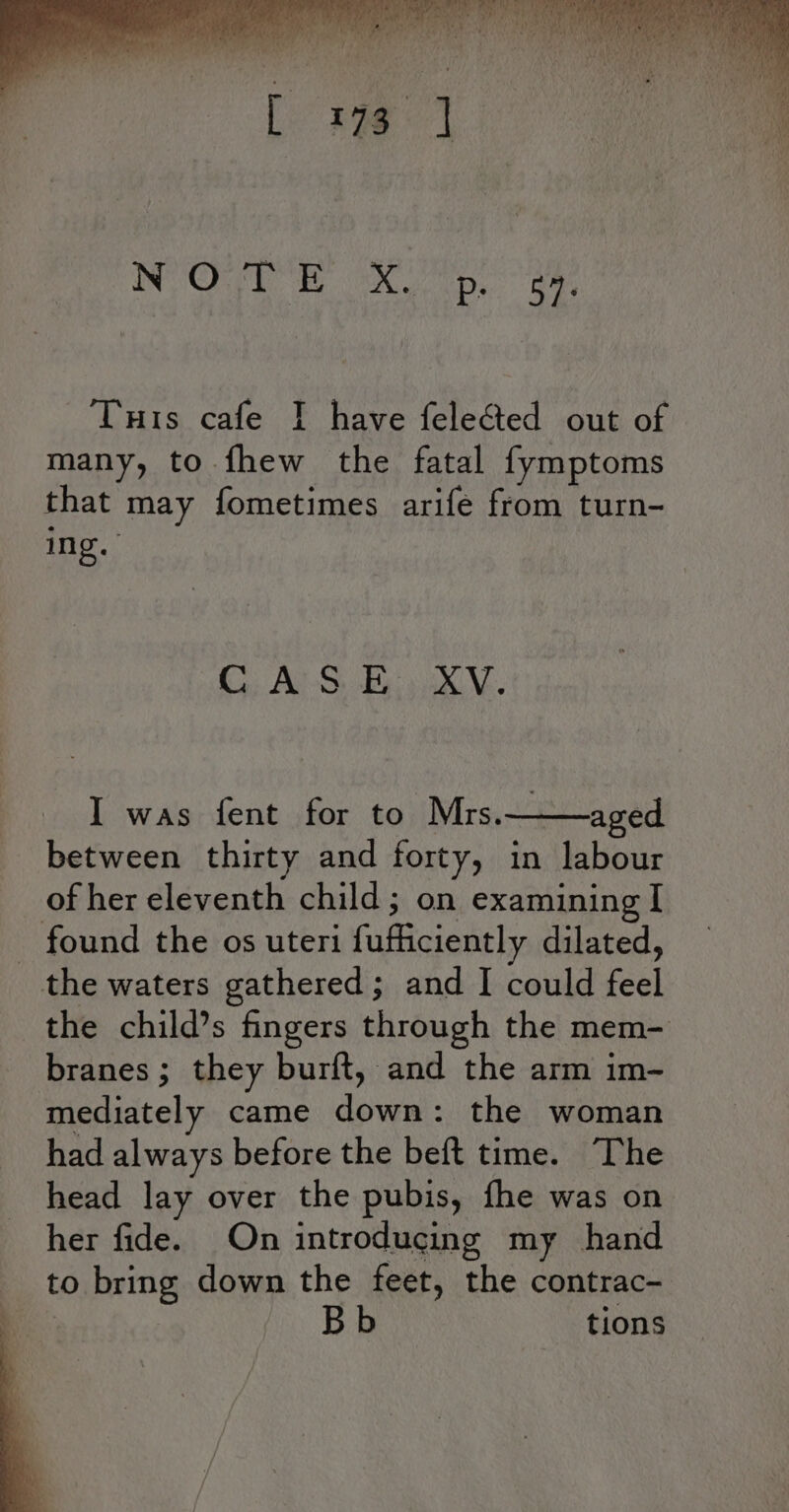 NORE I eX Op. aay THis cafe ] have felected out of many, to fhew the fatal fymptoms that may fometimes arife from turn- ing. CASE XV. I was fent for to Mrs. aged between thirty and forty, in Line of her eleventh child; on examining I - found the os uteri fufficiently dilated, the waters gathered; and I could feel the child’s fingers through the mem- branes; they burft, and the arm im- mediately came dou: the woman had always before the beft time. The head lay over the pubis, fhe was on her fide. On introducing my hand to bring down the feet, the contrac- tions