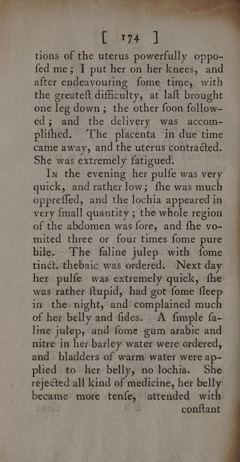 etm | tions of the uterus powerfully oppo- fed me; I put her on her knees, and after endeavouring fome time, with the greateft difficulty, at laft brought one leg down; the other foon follow- ed; and the delivery was accom- plithed. The placenta in due time came away, and the uterus contracted. She was extremely fatigued. In the evening her ‘pulfe was very quick, and rather low; fhe was much opprefled, and the lochia appeared in very {mall quantity ; the whole region of the abdomen was fore, and fhe vo- mited three or four times fome pure bile. The faline julep with fome tinct. thebaic was ordered. Next day her pulfe was extremely quick, the was rather ftupid, had got fome fleep in the night, and complained much of her belly and fides. A fimple fa- line julep, and {ome gum arabic and nitre in her barley water were ordered, and. bladders of warm’ water were ap- plied to her belly, no lochia. She rejected all kind of medicine, her belly became more tenfe, attended with 4 con{tant