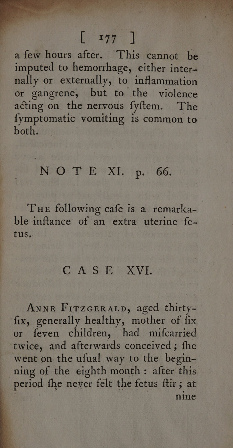 a few hours after. This cannot be imputed to hemorrhage, either inter- nally or externally, to inflammation or gangrene, but to the violence acting on the nervous fyftem. The {ymptomatic vomiting is common to both. NEO! PRX (p. 66. Tue following cafe is a remarka- ble inftance of an extra uterine fe- tus, Co MB EG VEE. Anne Firzceratp, aged thirty- fix, generally healthy, mother of fix or feven children, had mifcarried ‘twice, and afterwards conceived ; fhe went on the ufual way to the heen ning of the eighth month: after this period fhe never felt the fetus {tir 3 at nine