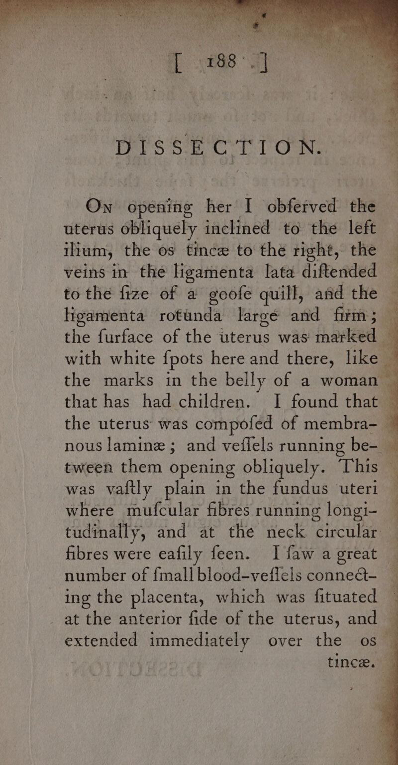 MPR Haye y abe Vine SE ba Gaia) Na met, ’ ony my is =p i) he - ii ¥ re ‘ . - e's ; \ Th ry s eg : . 4 * f \ ml ” * ers Sec LT OMG On opening her I obferved the uterus obliquely inclined to the left ium, the os tince to the right, the veins in the ligamenta lata diftended to the fize of a goofe quill, and the ligamenta rotunda largé and firm ; tween them opening obliquely. “his was vaftly plain in the fundus ‘uteri where mufcular fibres running longi- tudinally, and at the neck circular fibres were eafily feen. I faw a great number of {mall blood-veflels conneQ- ing the placenta, which was fituated at the anterior fide of the uterus, and