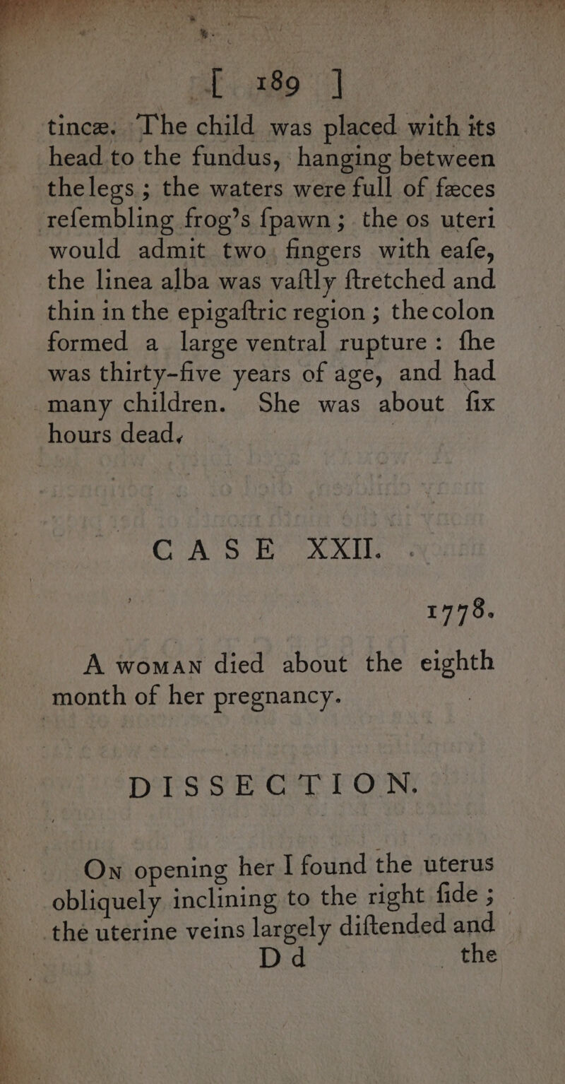 ~ gato tince. Ihe child was placed with its head to the fundus, hanging between thelegs ; the waters were full of feces would admit two. fingers with eafe, the linea alba was vaitly ftretched and thin in the epigaftric region ; thecolon formed a large ventral rupture: fhe was thirty-five years of age, and had CASE XXII. . 1778. A woman died about the eighth DIsska gy Foun, On opening her I found the uterus obliquely inclining to the right fide ; the