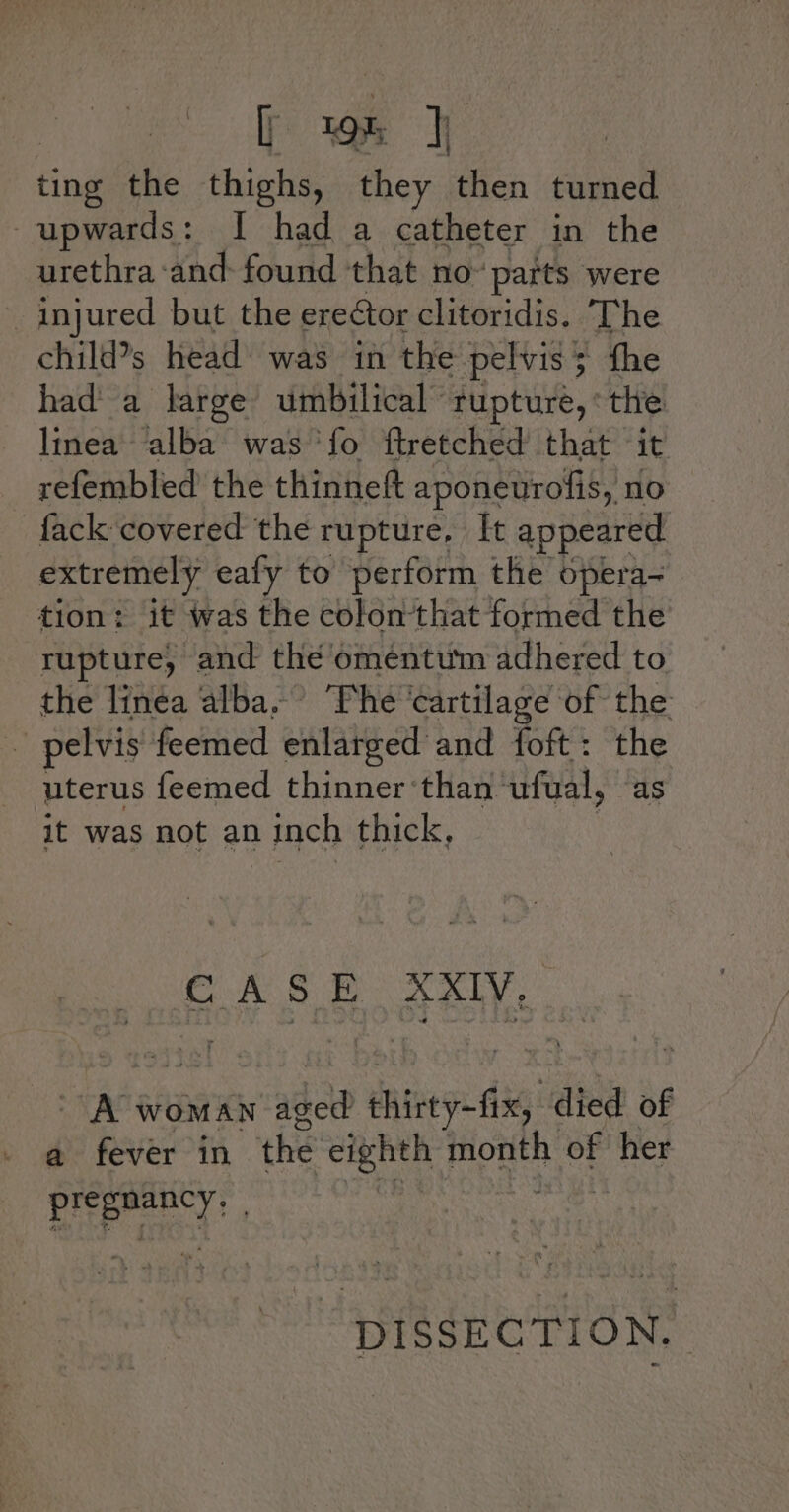 ( ; we find the thighs, they then turned upwards: I had a catheter in the urethra -and- found ‘that no™ parts were _ injured but the ereétor clitoridis. The child’s head’ was in the pelvis 5 fhe hada large umbilical rupture, ‘the linea alba was ‘fo ftretched that - it _ refembled the thinneft aponeurofis,, no fack covered the rupture, [t appeared extremely ealy to perform the opera- tion: it was the colonthat formed the rupture) and the oméntum adhered to the linea alba.’ ‘Phe ‘cartilage of the . pelvis feemed enlarged and foft: the uterus feemed thinner ‘than ‘ufual, as it was not an inch thick, - A woman cine neot dis died of a fever in the eighth ease of her prepmency |