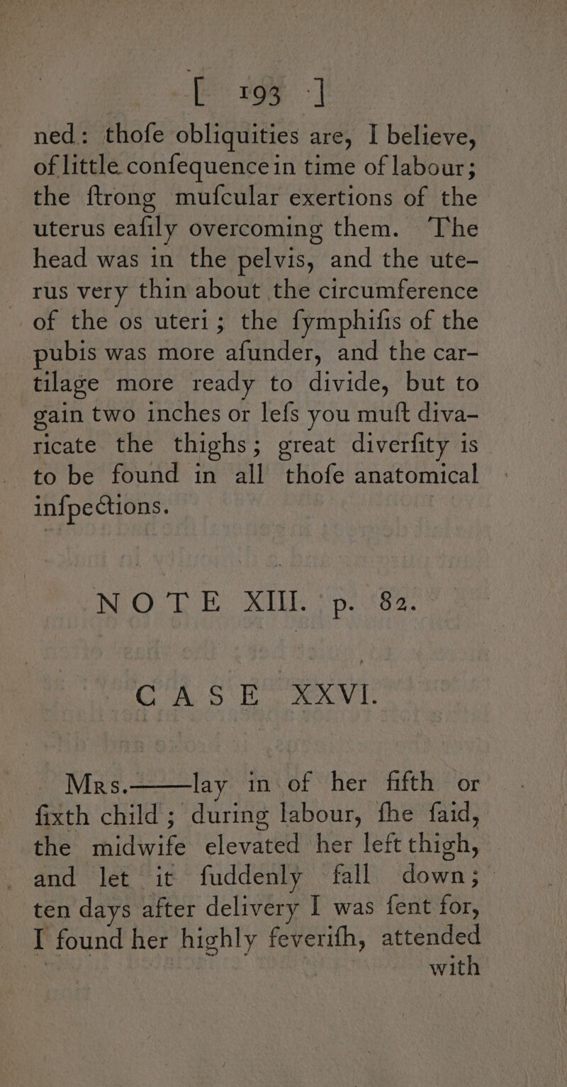 : Eros -] ned: thofe obliquities are, I believe, of little confequence in time of labour; the ftrong mufcular exertions of the uterus eafily overcoming them. The head was in the pelvis, and the ute- rus very thin about the circumference of the os uteri; the fymphifis of the pubis was more afunder, and the car- tilage more ready to divide, but to gain two inches or lefs you muft diva- ricate the thighs; great diverfity is to be found in all thofe anatomical infpections. NWO LE MIL psa. CA SE XV aor IViR's. lay in of her fifth or fixth child; during labour, fhe faid, the midwife elevated her left thigh, and let it fuddenly fall down; ten days after delivery I was fent for, I found her highly feverifh, attended with