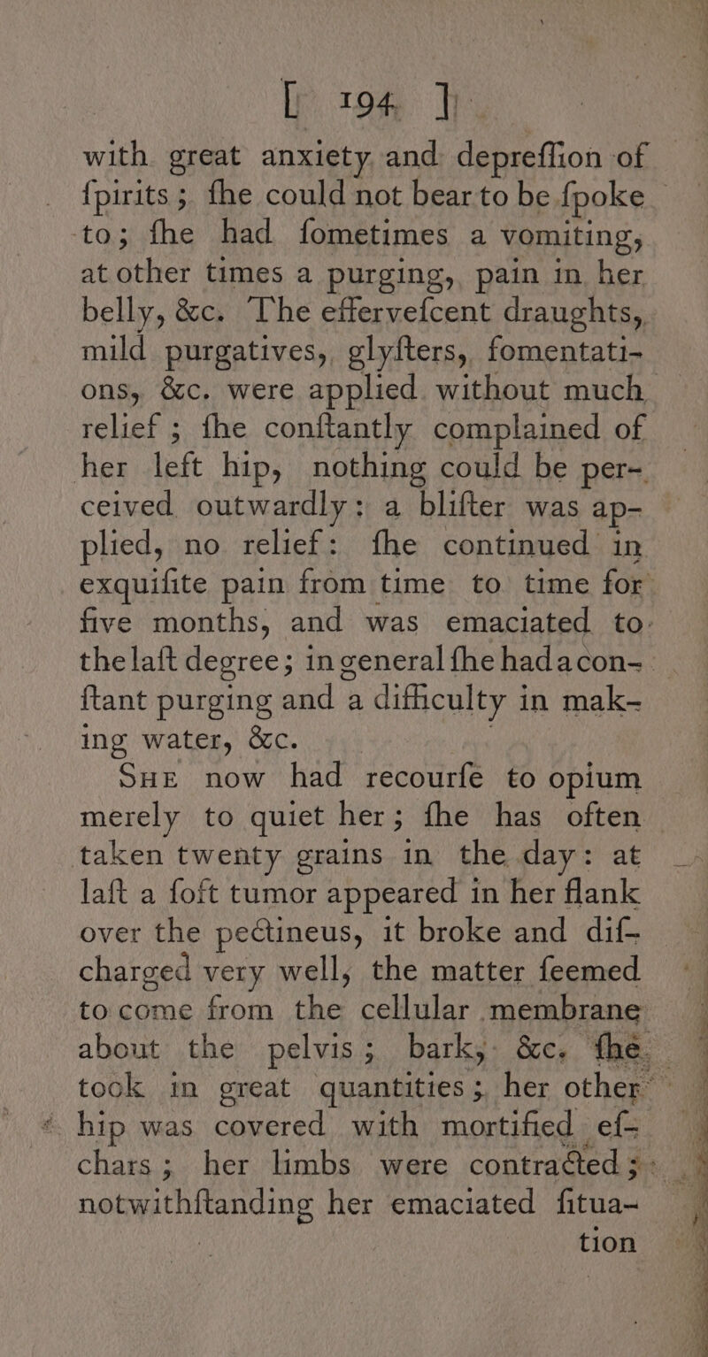 ip tom. with great anxiety and: depreffion of to; fhe had fometimes a vomiting, at other times a purging, pain in her belly, &amp;c. “The effervefcent draughts, mild purgatives,, glyfters, fomentati- relief ; fhe conftantly complained of her left hip, nothing could be per- ceived outwardly: a blifter was ap- plied, no relief: fhe continued in {tant purging ad a difheulty i in mak- ing water, &amp;c. Sue now had recourfe to opium merely to quiet her; fhe has sbi taken ey grains in the day: laft a foft tumor appeared 1 in her decks over the pectineus, it broke and dif- charged very well, the matter feemed to come from ne cellular membrane hip was covered with mortified -ef= chars; her limbs were contraéted ; » notwithftanding her emaciated fitua- | tion ae