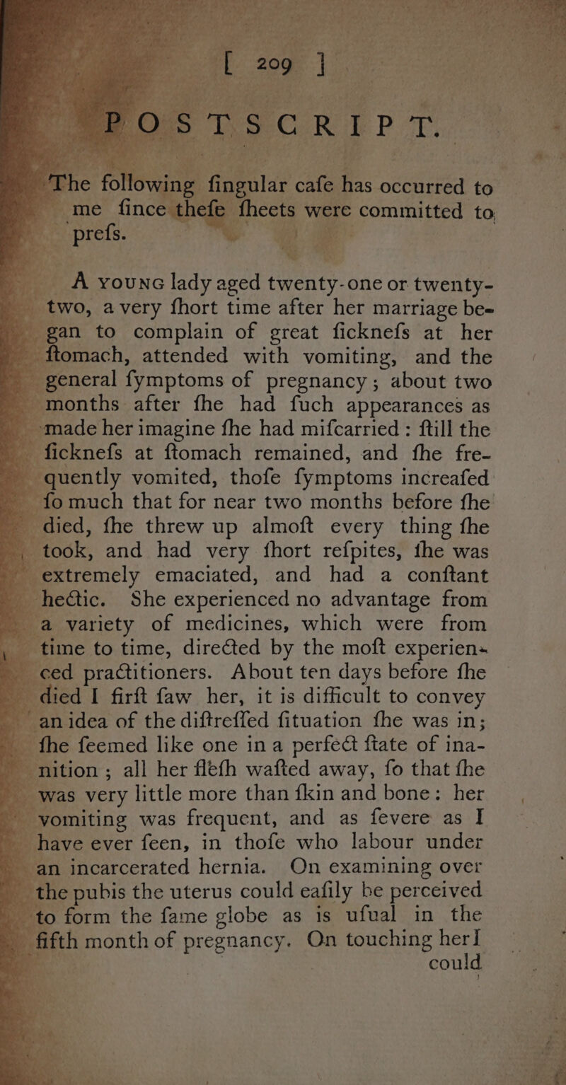 Pog LP ht a * a iy ‘a F ja as: w _ A younc lady aged twenty. one or twenty- two, avery fhort time after her marriage be- gan to complain of great ficknefs at her . _ ftomach, attended with vomiting, and the _ general fymptoms of pregnancy; about two eronths. after fhe had fuch appearances as made her imagine fhe had mifcarried : ftill the ficknefs at ftomach remained, and fhe fre- | quently vomited, thofe fymptoms increafed fo much that for near two months before fhe died, fhe threw up almoft every thing the Mitodk, and had very fhort refpites, the was © giecnel emaciated, and had a conftant } _ hectic. She experienced no advantage from Ba variety of medicines, which were from ws ‘time to time, dire@ted by the moft experien« :. ced practitioners. About ten days before fhe died I firft faw her, it is difficult to convey ‘an idea of the diftreffed fituation fhe was in; B the feemed like one ina perfect fiate of ina- - nition ; all her flefh wafted away, fo that fhe _ was very little more than {kin and bone: her Rivomiting was frequent, and as fevere as I — _ have ever feen, in thofe who labour under an incarcerated hernia. On examining over the pubis the uterus could eafily be perceived to form the fame globe as is ufual in the q fifth month of pregnancy. On touching her] i qos | me a ‘ae ‘9 af J ee ja al