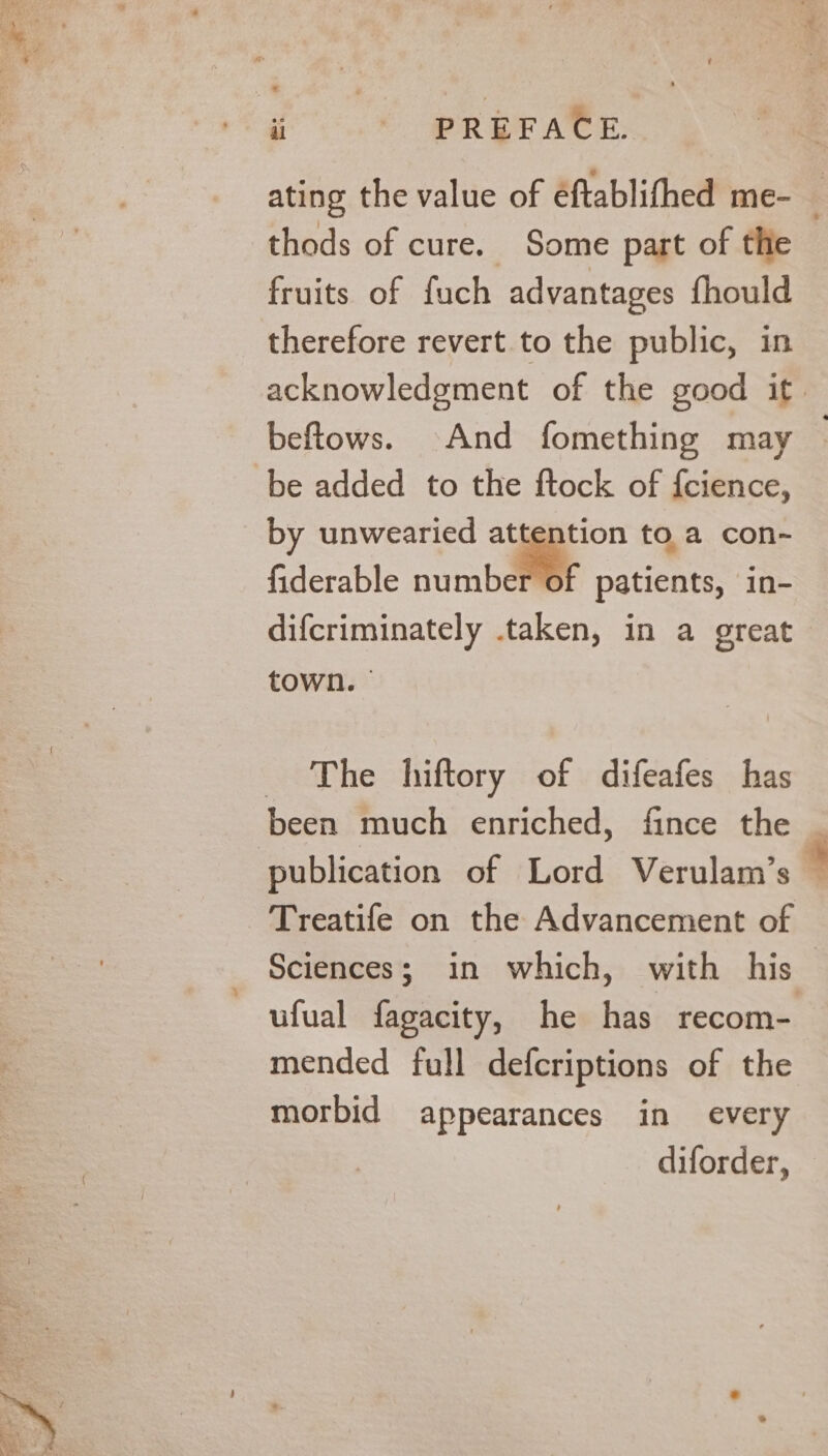 ating the value of éftablifhed me- thods of cure. Some part of the fruits of fuch advantages fhould therefore revert to the public, in acknowledgment of the good it beftows. And fomething may | be added to the ftock of {cience, by unwearied . a toa con- fiderable number of patients, in- difcriminately taken, in a great town. The hiftory of difeafes has been much enriched, fince the | publication of Lord Verulam’s — Treatife on the Advancement of Sciences; in which, with his ufual fagacity, he has recom- mended full defcriptions of the morbid appearances in every diforder,