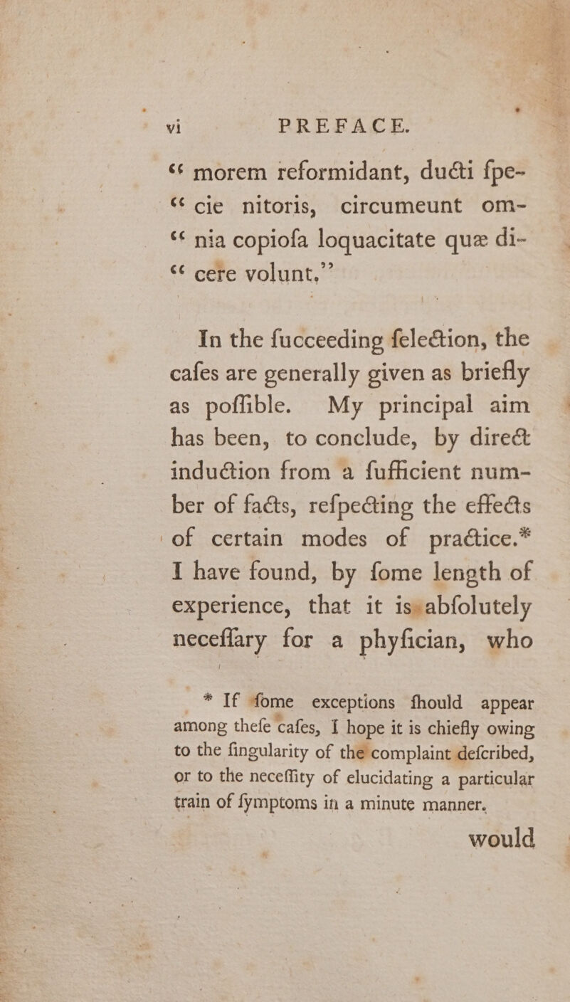 ‘¢ morem reformidant, ducti fpe- © cjie nitoris, circumeunt om- ‘* nia copiofa loquacitate que di- €¢ &amp; l 99 cere volunt, In the fucceeding feleétion, the cafes are generally given as briefly as poflible. My principal aim has been, to conclude, by direé&amp; induction from a fufhcient num- ber of facts, refpecting the effects of certain modes of pra¢tice.* I have found, by fome length of experience, that it is»abfolutely neceflary for a phyfician, who | * If fome exceptions fhould appear &amp; ‘sae ° : among thefe cafes, I hope it is chiefly owing to the fingularity of the complaint defcribed, or to the neceflity of elucidating a particular train of fymptoms in a minute manner. would