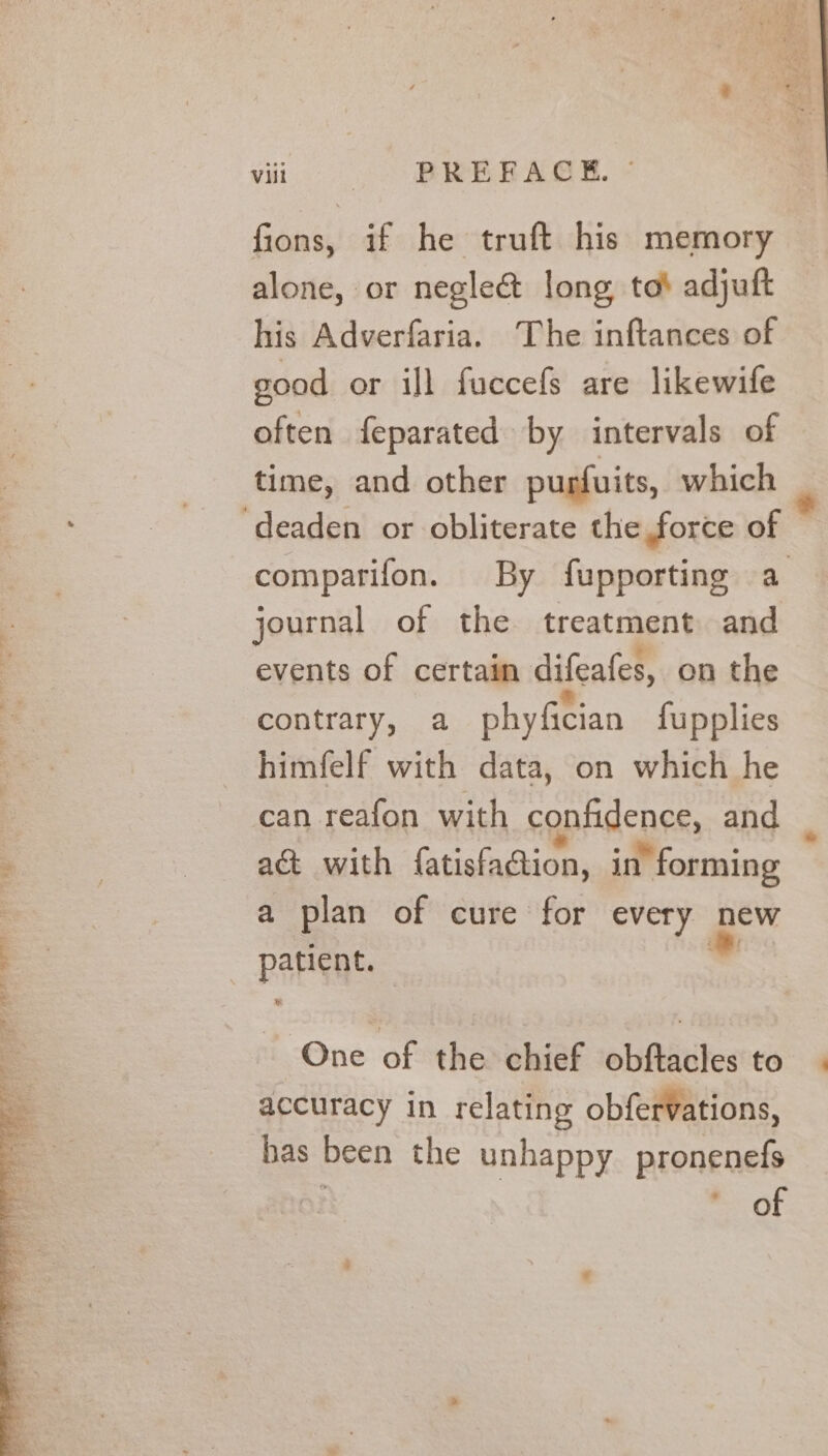 fions, if he truft his memory alone, or negle&amp; long, to! adjuft his Adverfaria. The inftances of good or ill fuccefs are likewife often feparated by intervals of time, and other purfuits, which ‘deaden or obliterate the force of comparifon. By fupporting a journal of the treatment and events of certain difeates, on the contrary, a phyfician fupplies himfelf with data, on which he can reafon with cgpfidence, and ac with fatisfaGtion, in | forming a plan of cure for every new patient. | nd One of the chief obftacles to accuracy in relating obfervations, bas been the unhappy pronenefs of