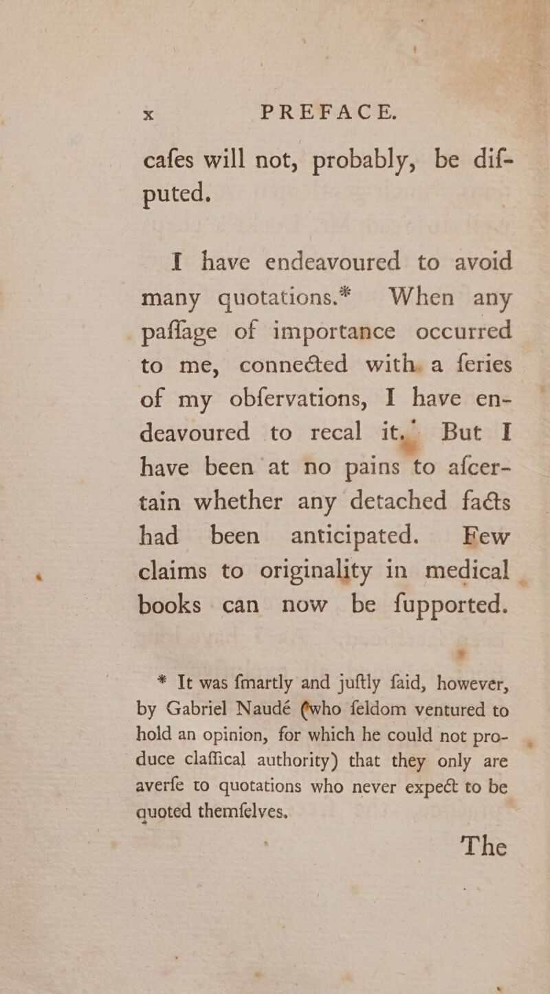 cafes will not, probably, be dif- puted. I have endeavoured to avoid many quotations.* When any paflage of importance occurred to me, connected with. a feries of my obfervations, I have en- deavoured to recal ity But I have been at no pains to afcer- tain whether any detached faéts had been anticipated. Few claims to originality in medical _ books can now be fupported. ¥ * Tt was fmartly and juftly faid, however, by Gabriel Naudé ¢who feldom ventured to hold an opinion, for which he could not pro- duce claffical authority) that they only are averfe to quotations who never expect to be quoted themfelves, | The