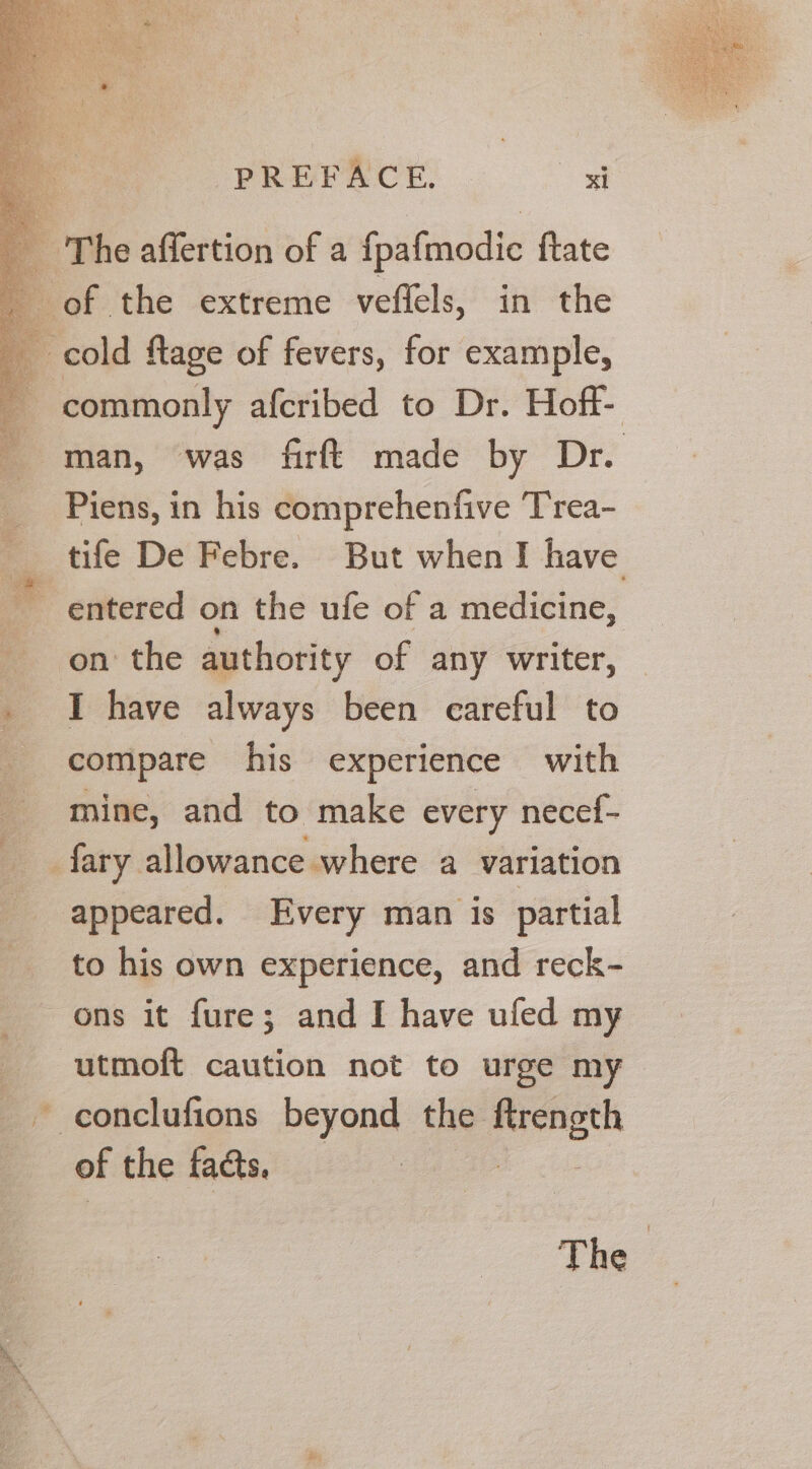 The affertion of a fpafmodic ftate of the extreme veflels, in the cold ftage of fevers, for example, commonly afcribed to Dr. Hoff- man, was firft made by Dr. _ Piens, in his comprehenfive Trea- _ tife De Febre. But when I have entered on the ufe of a medicine, fF on the authority of any writer, . I have always been careful to compare his experience with mine, and to make every necef- fary allowance where a variation appeared. Every man is partial to his own experience, and reck- ons it fure; and I have ufed my _utmoft caution not to urge my _ conclufions beyond the ei of the facts. The —