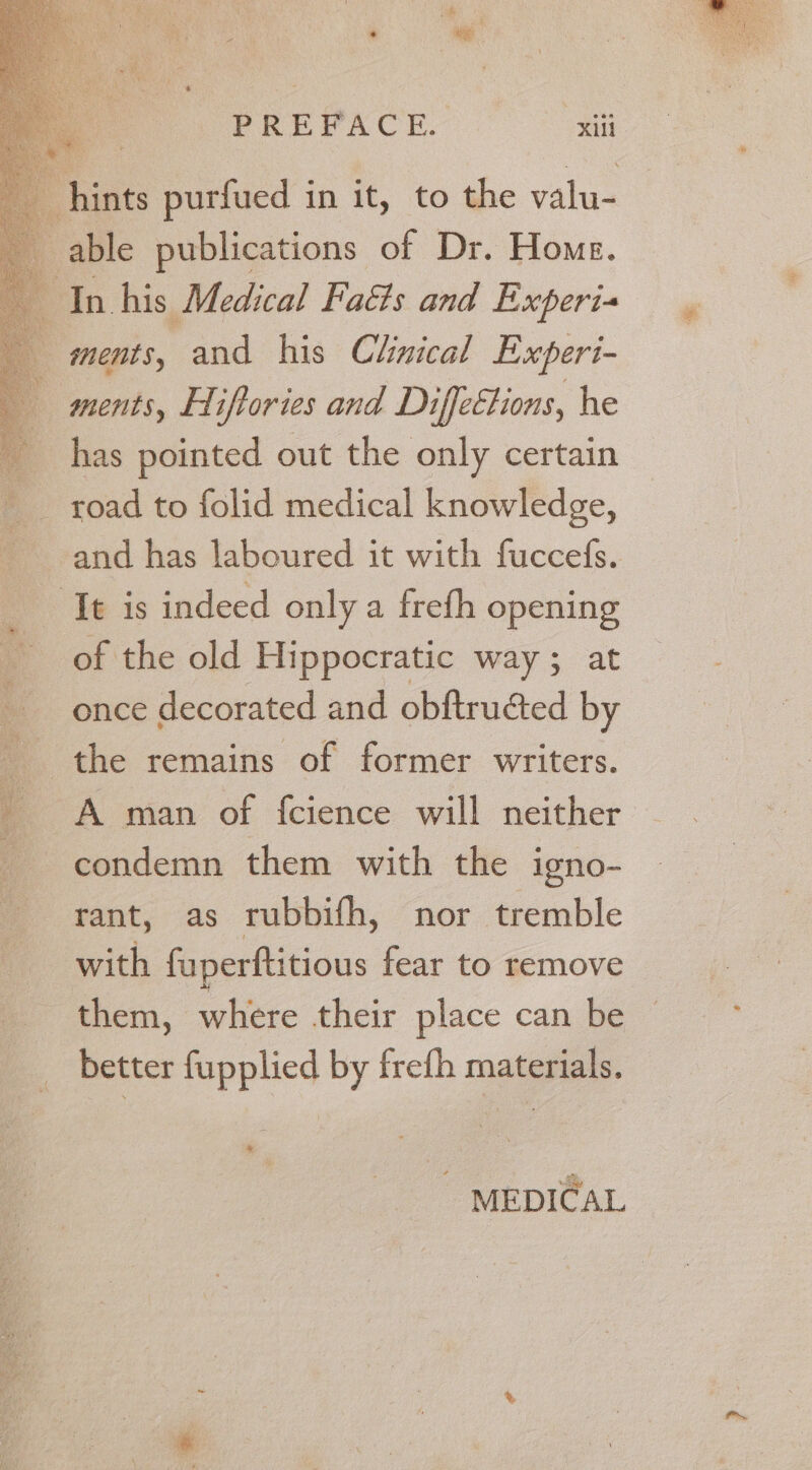 * es PREFACE. Xill hints purfued in it, to the valu- able publications of Dr. Home. In his Medical Facts and Experi ments, and his Chnical Experi- ments, HI iftories and Diffeétions, he has pointed out the only certain : _ road to folid medical knowledge, and has laboured it with fuccefs. ‘It is indeed only a frefh opening of the old Hippocratic way; at once decorated and obftructed by the remains of former writers. _ Aman of fcience will neither condemn them with the igno- rant, as rubbifh, nor tremble with fuperftitious fear to remove them, where their place can be better fupplied by frefh materials. * MEDICAL