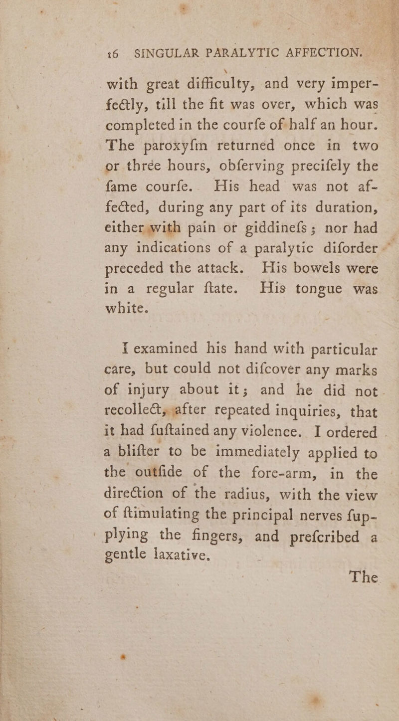 SS a ene oF , Ee hee it AE OOO i Ae of &lt; * fectly, till the fit was over, which was completed in the courfe of half an hour. The paroxy{m returned once in two fame courfe. His head was not af- fected, during any part of its duration, either with pain or giddinefs; nor had preceded the attack. His bowels were in a regular ftate. His tongue was white. I examined his hand with particular care, but could not difcover any marks recollect, after repeated inquiries, that a blifter to be immediately applied to the outfide of the fore- -arm, in the direction of the radius, with the view of {timulating the principal nerves fup- gentle laxative.