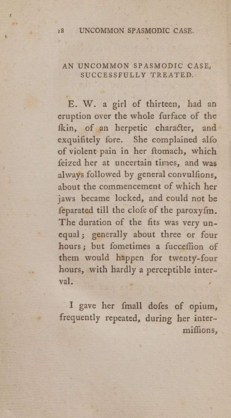 AN UNCOMMON SPASMODIC CASE, SUCCESSFULLY TREATED. E. W. a girl of thirteen, had an eruption over the whole furface of the fkin, of an herpetic character, and exquifitely fore. She complained alfo of violent pain in her ftomach, which: feized her at uncertain times, and was always followed by general convulfions, about the commencement of which her jaws became locked, and could not be feparated till the clofe of the paroxyfm. The duration of the fits was very un- equal; generally about three or four hours; but fometimes a fucceffion of them would happen for twenty-four hours, with hardly a perceptible inter- val. ' - _ I gave her {mall dofes of opium, frequently repeated, during her inter- | miffions,