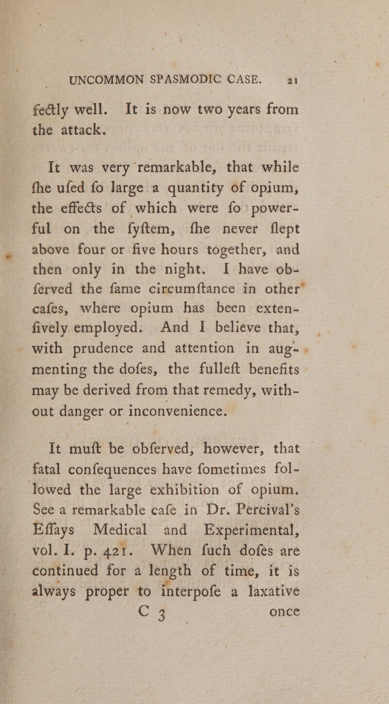 fectly well. It is now two years from the attack. Tt was very remarkable, that while fhe ufed fo large a quantity of opium, the effects of which were fo power- ful on the fyftem, fhe never flept above four or five hours together, and ferved the fame circumftance in other® cafes, where opium has been exten- _fively employed. And I believe that, - with prudence and attention in aug-._ menting the dofes, the fulleft benefits may be derived from that remedy, with- out danger or inconvenience. It muft be obferved, however, that — fatal confequences have fometimes fol- lowed the large exhibition of opium. See a remarkable cafe in Dr. Percival’s Effays Medical and Experimental, vol. 1. p. 421. When fuch dofes are continued for a length of time, it is ie always proper to interpofe a laxative C4 once