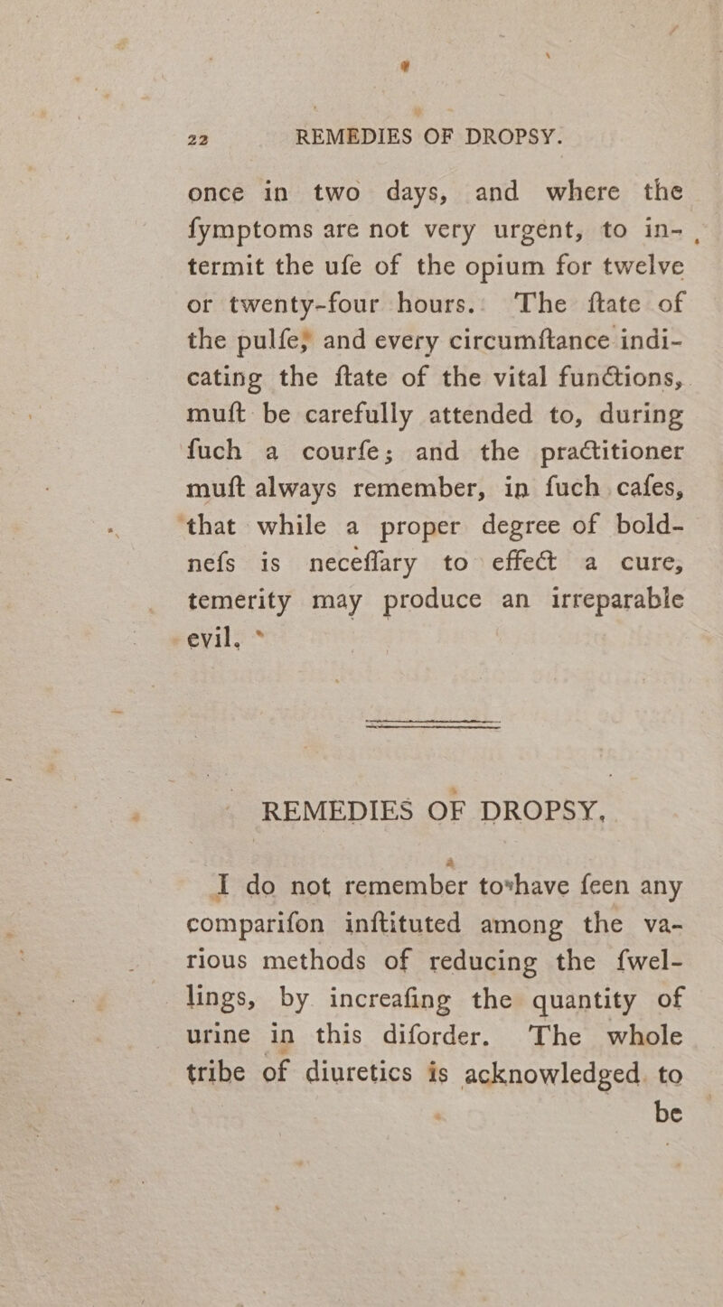 once in two days, and where the fymptoms are not very urgent, to in- , termit the ufe of the opium for twelve or twenty-four hours.. The ftate of the pulfe} and every circumftance indi- cating the ftate of the vital functions, muft be carefully attended to, during fuch a courfe; and the practitioner muft always remember, in fuch cafes, ‘that while a proper degree of bold- nefs is neceflary to effect a cure, temerity may produce an irreparable eevil, * _ REMEDIES OF DROPSY, I do not remember tovhave feen any comparifon inftituted among the va- rious methods of reducing the fwel- lings, by increafing the quantity of urine in this diforder. The whole tribe of diuretics is acknowledged. to | be