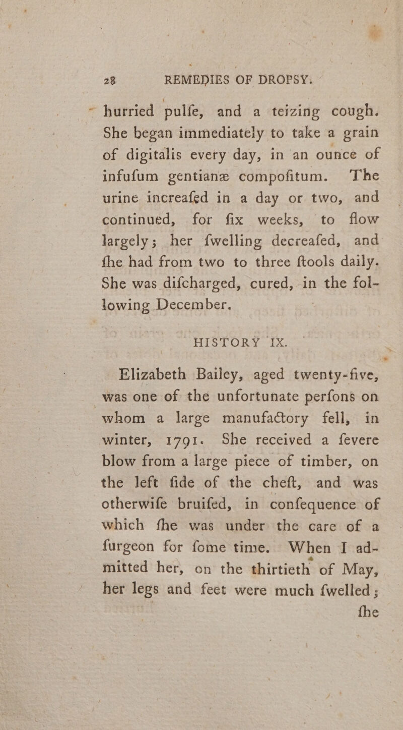 : ir hurried pulfe, and a teizing cough. She began immediately to take a grain of digitalis every day, in an ounce of infufum gentiane compofitum. The urine increafed in a day or two, and continued, for fix weeks, to flow fhe had from two to three ftools daily. She was difcharged, cured, in the fol- lowing December. “HISTORY IX. Elizabeth Bailey, aged twenty-five, was one of the unfortunate perfons on winter, 1791. She received a fevere blow from a large piece of timber, on the left fide of the cheft, and was otherwife bruifed, in confequence of which fhe was under the care of a furgeon for fome time. When I ad- mitted her, on the thirtieth of May, her legs and feet were much {welled ; *