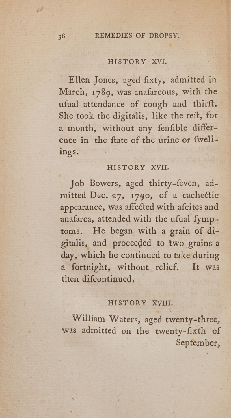 j 38 REMEDIES OF DROPSY. HISTORY XVI. Ellen Jones, aged fixty, admitted in March, 1789, was anafarcous, with the ufual attendance of cough and thirft. She took the digitalis, like the reft, for a month, without any fenfible differ- ence in the ftate of the urine or {well- ings. | HISTORY XVII. Job Bowers, aged thirty-feven, ad- mitted Dec. 27, 1790, of a cachectic appearance, was affected with afcites and anafarca, attended with the ufual fymp- toms. He began with a grain of di- day, which he continued to take during a fortnight, without relief. It was then difcontinued. HISTORY XVIII. William Waters, aged twenty-three, was admitted on the twenty-fixth of September,