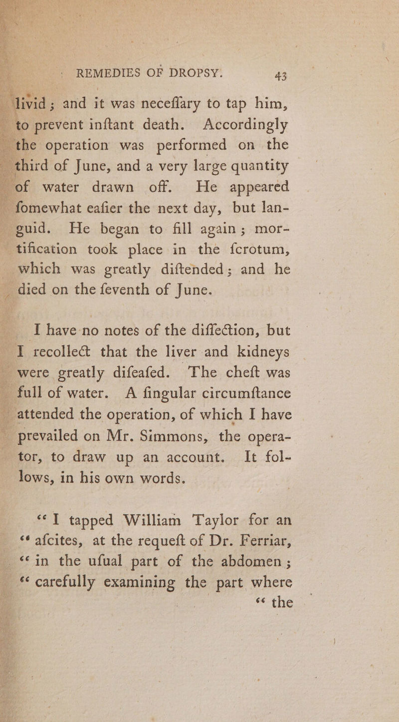 livid ; and it was neceflary to tap him, ‘to prevent inftant death. Accordingly ‘the operation was performed on the third of June, and a very large quantity of water drawn off. He appeared ~ fomewhat eafier the next day, but lan- guid. He began to fill again; mor- tification took place in the fcrotum, which was greatly diftended; and he died on the feventh of June. | __ Ihave no notes of the diffection, but I recolle&amp; that the liver and kidneys : were greatly difeafed. ~The cheft was _ full of water. A fingular circumftance _ attended the operation, of which I have prevailed on Mr. Simmons, the opera- tor, to draw up an account. It fol- lows, in his own words. ‘© T tapped William Taylor for an ‘* afcites, at the requeft of Dr. Ferriar, “in the ufual part of the abdomen ; carefully examining the part where Ps **- the