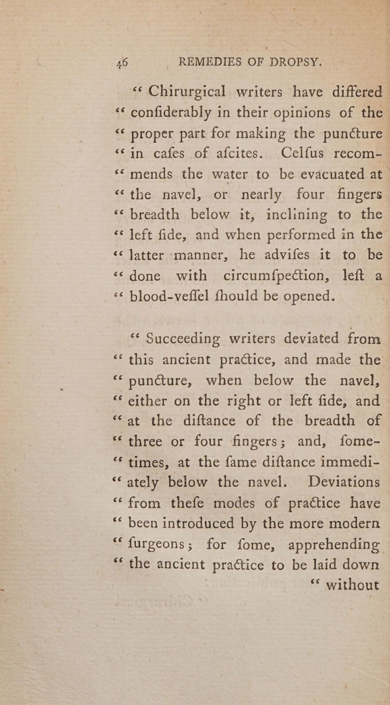 ‘¢ Chirurgical writers have differed confiderably in their opinions of the proper part for making the puncture in cafes of afcites. Celfus recom-_ mends the water to be evacuated at the navel, or nearly four fingers ‘¢ breadth below it, inclining to the &lt;* left fide, and when performed in the latter *manner, he advifes it to be done with circum{fpection, left a blood-veffel fhould be opened. 6 nw 4 n € nw Lay 6 € “vn nm ¢ n 6 A ww“ é ‘* Succeeding writers deviated from ‘‘ this ancient practice, and made the’ ** puncture, when below the navel, ‘‘ either on the right or left fide, and *‘at the diftance of the breadth of ‘three or four fingers; and, fome- ‘€ times, at the fame diftance immedi- ‘‘ ately below the navel. Deviations ‘* from thefe modes of practice have ** been introduced by the more modern *‘furgeons; for fome, apprehending ** the ancient practice to be laid down | “* without