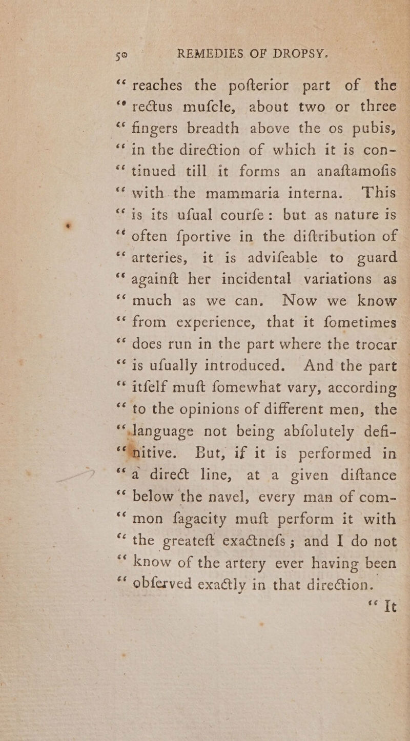Aw An tat Cay €é REMEDIES OF DROPSY. reaches the pofterior part of the rectus mufcle, about two or three — fingers breadth above the os pubis, — in the dire@ion of which it is con-— tinued till it forms an anaftamofis with the mammaria interna. This is its ufual courfe: but as nature Is often fportive in the diftribution of | arteries, it is advifeable to guard againft her incidental variations as much as we can. Now we know from experience, that it fometimes — does run in the part where the trocar — is ufually introduced. And the part — to the opinions of different men, the — é¢ ¢¢ €¢ €¢ &amp;6é a direct line, at a given diftance below the navel, every man of com- mon fagacity muft perform it with the greateft exactnefs ; and I do not know of the artery ever having been obferved exactly in that direCtion. nokee