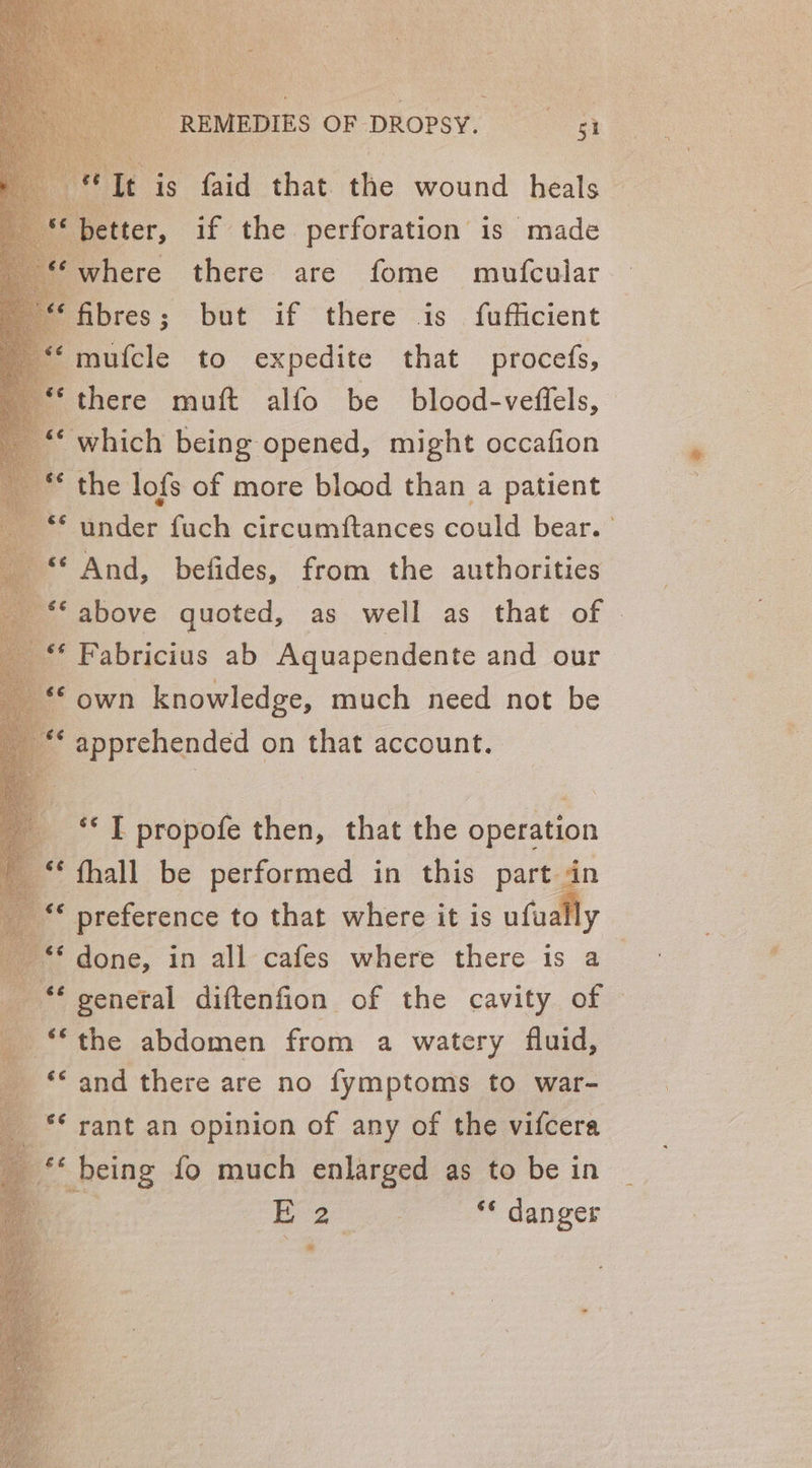 fome hei fibres; but if there is fufficient mufcle to expedite that procefs, there muft alfo be blood-veffels, ‘which being opened, might occafion the lofs of more blood than a patient ‘under fuch circumftances could bear. ‘And, befides, from the authorities ‘above quoted, as well as that of ur Fabricius ab Aquapendente and our “© own knowledge, much need not be ** apprehended 2 that account. ** T propofe then, that the aateepo fhall be performed in this part in preference to that where it is ufually done, in all cafes where there is a “general diftenfion of the cavity of © b ** the abdomen from a watery fluid, ‘‘ and there are no fymptoms to war- ** rant an opinion of any of the vifcera a *« being fo much enlarged as to be in Bega ** danger
