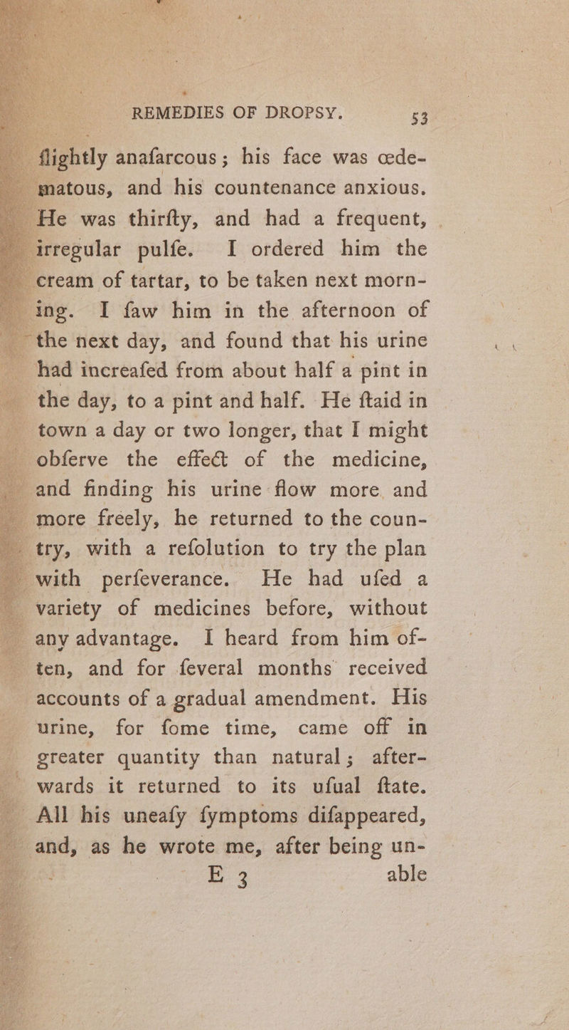 rregular pulfe. I ordered him the : ream of tartar, to be taken next morn- ing. I faw him in the afternoon of the next day, and found that his urine _ had increafed from about half a pint in _ the day, to a pint and half. He ftaid in __ town a day or two longer, that I might _ obferve the effect of the medicine, _ and finding his urine flow more. and more freely, he returned to the coun- try, with a refolution to try the plan with perfeverance. He had ufed a variety of medicines before, without any advantage. I heard from him of- ten, and for feveral months received accounts of a gradual amendment. His urine, for fome time, came off in greater quantity than natural; after- wards it returned to its ufual ftate. All his uneafy fymptoms difappeared, and, as he wrote me, after being un- : | Bo. able