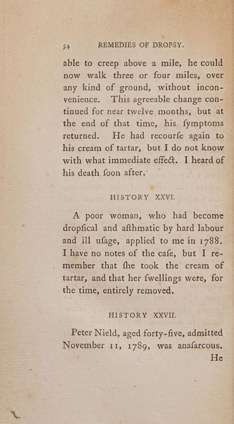 any kind of ground, without incon- venience. This agreeable change con- tinued for near twelve months, but at the end of that time, his. fymptoms returned. He had recourfe again to his cream of tartar, but I do not know with what immediate effect. I heard of his death foon after, HISTORY XXYVI. A poor woman, who had become dropfical and afthmatic by hard labour and ill ufage, applied to me in 1788. I have no notes of the cafe, but I re- member that fhe took the cream of tartar, and that her {wellings were, for the time, entirely removed. HISTORY XXVIII. Peter Nield, aged forty-five, admitted November 11, 1789, was anafarcous.