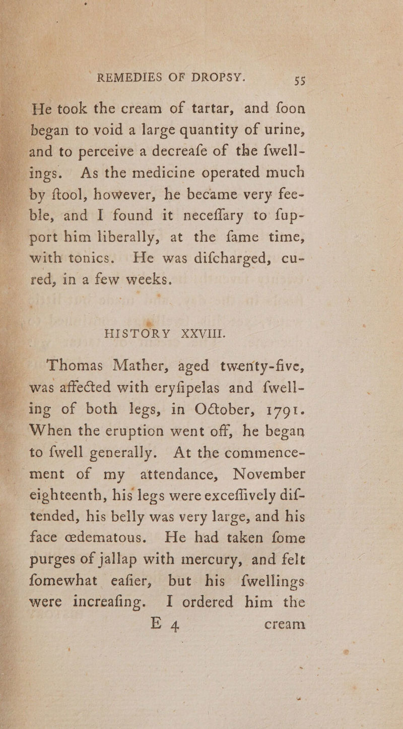 He took the cream of tartar, and foon began to void a large quantity of urine, and to perceive a decreafe of the fwell- ings. As the medicine operated much by ftool, however, he became very fee- ble, and I found it neceflary to fup- port him liberally, at the fame time, with tonics. He was difcharged, cu- red, in a few weeks. * &amp;. HISTORY XXVIII. Thomas Mather, aged twenty-five, was affected with eryfipelas and {well- ing of both legs, in Odtober, 1791. When the eruption went off, he began to fwell generally. At the commence- ' ment of my attendance, November eighteenth, his legs were exceflively dif- tended, his belly was very large, and his face cedematous. He had taken fome purges of jallap with mercury, and felt fomewhat eafier, but his fwellings were increafing. I ordered him the E 4 cream