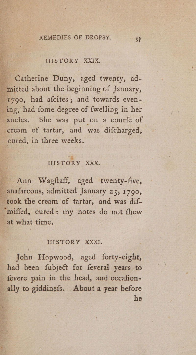 HISTORY XXIX, Catherine Duny, aged twenty, ad- mitted about the beginning of January, 1790, had afcites; and towards even- ing, had fome degree of {welling in her -ancles. She was put on a courfe of cream of tartar, and was difcharged, cured, in three weeks. “4 HISTORY XXxX. Ann Wagftaff, aged twenty-five, anafarcous, admitted January 25, 1790, took the cream of tartar, and was dif- “miffed, cured: my notes do not thew _ at what time. HISTORY XXXiT. John Hopwood, aged forty-eight, had been fubje@t for feveral years to fevere pain in the head, and occafion- _ ally to giddinefs. About a year before Po he