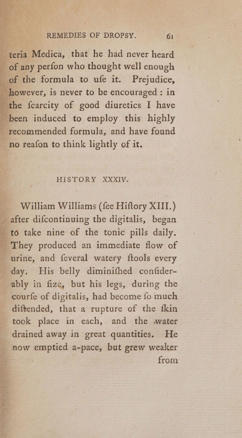 “Medica, that he had never heard ‘any perfon who thought well enough the formula to ufe it. Prejudice, wever, is never to be encouraged : in he fcarcity of good diuretics I have een induced to employ this highly recommended formula, and have found ‘no reafon to think lightly of it. HISTORY XXXIV. ‘ William Williams (fee Hiftory XIII.) 6 take nine of the tonic pills daily. They produced an immediate flow of urine, and feveral watery ftools every day. His belly diminithed confider- ably in fize, but his legs, during the -courfe of digitalis, had become fo much diftended, that a rupture of the fkin took place in each, and the water drained away in great quantities. He now emptied a-pace, but grew weaker q from