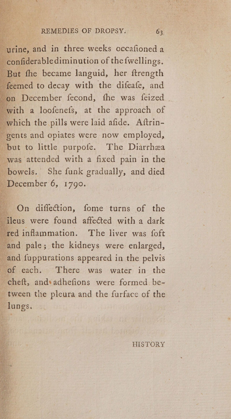 snr bl diminution of thefwellings. fhe became languid, her ftrength med to decay with the difeafe, and December fecond, the was feized “ ith a loofenefs, at the approach of hich the pills were laid afide. Aftrin- ents and opiates were now employed, ut to little purpofe. The Diarrhea as attended with a fixed pain in the owels. She funk gradually, and died ecember 6, 1790. On diffeG@tion, fome turns of the us were found affected with a dark ed inflammation. The liver was {oft and pale; the kidneys were enlarged, and fuppurations appeared in the pelvis of each. There was water in the heft, andsadhefions were formed. be- tween the pleura and the furface of the HISTORY