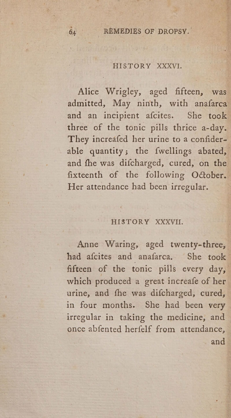 HISTORY XXXVI. Alice Wrigley, aged fifteen, was admitted, May ninth, with anafarca and an incipient afcites. She took three of the tonic pills thrice a-day. They increafed her urine to a confider- able quantity; the {wellings abated, and fhe was difcharged, cured, on the fixteenth of the following Odober. Her attendance had been irregular. HISTORY XXXVII. Anne Waring, aged twenty-three, — had afcites and anafarca. She took fifteen of the tonic pills every day, which produced a great increafe of her urine, and fhe was difcharged, cured, — in four months. She had been very | irregular in taking the medicine, and once abfented herfelf from attendance, and
