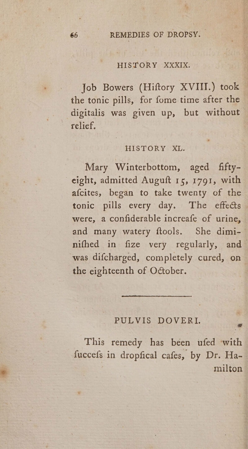 HISTORY XXXIX. Job Bowers (Hiftory XVIII.) took — the tonic pills, for fome time after the digitalis was given up, but without relief. HISTORY XL. Mary Winterbottom, aged fifty- eight, admitted Auguft 15, 1791, with afcites, began to take twenty of the tonic pills every day. The effects were, a confiderable increafe of urine, and many watery ftools. She dimi- nifhed in fize very regularly, and was difcharged, completely cured, on the eighteenth of October. PULVIS DOVERI. ¥ This remedy has been ufed with fuccefs in dropfical cafes, by Dr. Ha- milton